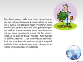 Com tudo isto, podemos concluir que a internet tanto pode ser um meio favorável, como desfavorável. A internet pode ser um perigo para os jovens, e para todos que a utilizam. Preencher um simples formulário para pertencer a uma rede social, pode ser um passo para invadirem a nossa privacidade; entrar como visitante num chat pode mudar completamente a nossa vida. Nem sempre a pessoa que nos dizem ser traduz a realidade ! Muitas das vezes são pedófilos, assassinos . . .. que assumem outras identidades a fim de fazer o mal. No entanto, permite-nos pesquisar uma grande quantidade de informação em pouco tempo, colocando-nos em contacto com muitas pessoas em pouco tempo. 