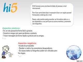 O hi5 funciona como uma base de dados de pessoas a nível internacional. Para fazer parte desta base é necessário fazer um registo pessoal fornecendo o endereço de e-mail. Depois, cada membro pode preencher um formulário sobre si, o que disponibiliza o seu perfil para os outros membros, juntamente com fotografias.  Aspectos positivos: Ter um site pessoal de forma fácil e gratuita; Encontrar amigos com quem perdemos o contacto; Trocar mensagens de forma rápida e gratuita com os amigos; . . . . Aspectos negativos: Invasão de privacidade; Receber e-mails e/ou comentários desagradáveis; Os nossos dados ou fotografias podem ser utilizados para fins ilegais; . .. .  