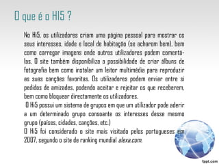 No Hi5, os utilizadores criam uma página pessoal para mostrar os seus interesses, idade e local de habitação (se acharem bem), bem como carregar imagens onde outros utilizadores podem comentá-las. O site também disponibiliza a possibilidade de criar álbuns de fotografia bem como instalar um leitor multimédia para reproduzir as suas canções favoritas. Os utilizadores podem enviar entre si pedidos de amizades, podendo aceitar e rejeitar os que receberem, bem como bloquear directamente os utilizadores. O Hi5 possui um sistema de grupos em que um utilizador pode aderir a um determinado grupo consoante os interesses desse mesmo grupo (países, cidades, canções, etc.) O Hi5 foi considerado o site mais visitado pelos portugueses em 2007, segundo o site de ranking mundial  alexa.com. O que é o HI5 ? 