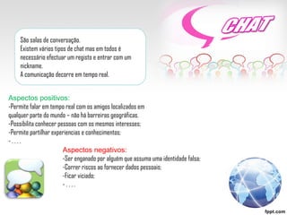 São salas de conversação. Existem vários tipos de chat mas em todos é necessário efectuar um registo e entrar com um nickname. A comunicação decorre em tempo real. Aspectos positivos: -Permite falar em tempo real com os amigos localizados em qualquer parte do mundo – não há barreiras geográficas. -Possibilita conhecer pessoas com os mesmos interesses; -Permite partilhar experiencias e conhecimentos; - . . . .  Aspectos negativos: -Ser enganado por alguém que assuma uma identidade falsa; -Correr riscos ao fornecer dados pessoais; -Ficar viciado; - . . . .  