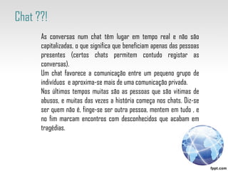As conversas num chat têm lugar em tempo real e não são capitalizadas, o que significa que beneficiam apenas das pessoas presentes (certos chats permitem contudo registar as conversas).  Um chat favorece a comunicação entre um pequeno grupo de indivíduos  e aproxima-se mais de uma comunicação privada. Nos últimos tempos muitas são as pessoas que são vitimas de abusos, e muitas das vezes a história começa nos chats. Diz-se ser quem não é, finge-se ser outra pessoa, mentem em tudo , e no fim marcam encontros com desconhecidos que acabam em tragédias. Chat ??!  