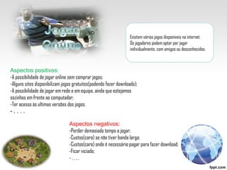 Existem vários jogos disponíveis na internet. Os jogadores podem optar por jogar individualmente, com amigos ou desconhecidos. Aspectos positivos: -A possibilidade de jogar online sem comprar jogos; -Alguns sites disponibilizam jogos gratuitos(podendo fazer downloads); -A possibilidade de jogar em rede e em equipa, ainda que estejamos sozinhos em frente ao computador; -Ter acesso ás ultimas versões dos jogos; - . . . . Aspectos negativos: -Perder demasiado tempo a jogar; -Custos(caro) se não tiver banda larga; -Custos(caro) onde é necessário pagar para fazer download; -Ficar viciado; - . . . .  