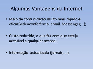 Algumas Vantagens da InternetMeio de comunicação muito mais rápido e eficaz(videoconferência, email, Messenger,…);Custo reduzido, o que faz com que esteja acessível a qualquer pessoa;Informação  actualizada (jornais, …).