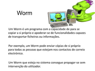  WormUm Worm é um programa com a capacidade de para se copiar a si próprio e apoderar-se de funcionalidades capazes de transportar ficheiros ou informações.Por exemplo, um Worm pode enviar cópias de si próprio para todas as pessoas que estejam nos contactos de correio electrónico.Um Worm que esteja no sistema consegue propagar-se sem intervenção do utilizador.