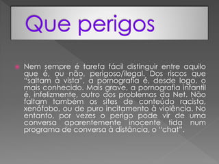    Nem sempre é tarefa fácil distinguir entre aquilo
    que é, ou não, perigoso/ilegal. Dos riscos que
    “saltam à vista”, a pornografia é, desde logo, o
    mais conhecido. Mais grave, a pornografia infantil
    é, infelizmente, outro dos problemas da Net. Não
    faltam também os sites de conteúdo racista,
    xenófobo, ou de puro incitamento à violência. No
    entanto, por vezes o perigo pode vir de uma
    conversa aparentemente inocente tida num
    programa de conversa à distância, o “chat”.
 