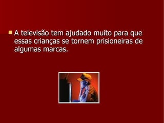 A televisão tem ajudado muito para que essas crianças se tornem prisioneiras de algumas marcas. 