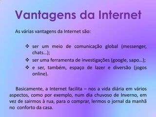 Vantagens da Internet	As várias vantagens da Internet são:ser um meio de comunicação global (messenger, chats…);