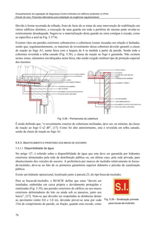 Enquadramento da Legislação de Segurança Contra Incêndios em edifícios existentes no Porto
Estudo de caso. Propostas alternativas para adaptação às exigências regulamentares
76
Devido à forma recortada do telhado, fruto do facto de se tratar de uma intervenção de reabilitação em
vários edifícios distintos, a execução de uma guarda em toda a periferia do mesmo pode revelar-se
esteticamente desadequada. Sugere-se a materialização desta guarda na zona contígua à escada, como
se especifica a azul na Fig. 5.37 b).
Existem vãos em paredes exteriores sobranceiros a coberturas (zonas recuadas em relação à fachada),
sendo que, regulamentarmente, os materiais de revestimento dessa cobertura deverão garantir a classe
de reação ao fogo A1, numa faixa com a largura de 4 m medida a partir da parede. Sendo toda a
cobertura revestida a telha canudo (Fig. 5.38), a classe de reação ao fogo é garantida. Não existem
nestas zonas, elementos envidraçados nesta faixa, não sendo exigido nenhum tipo de proteção especial
dos mesmos.
Fig. 5.38 – Pormenores da cobertura
É ainda definido que, “o revestimento exterior de coberturas inclinadas, deve ser, no mínimo, da classe
de reação ao fogo C-s2 d0”, [17]. Como foi dito anteriormente, esta é revestida em telha canudo,
sendo da classe de reação ao fogo A1.
5.4.3. ABASTECIMENTO E PRONTIDÃO DOS MEIOS DE SOCORRO
5.4.3.1. Disponibilidade de água
No artigo 12º, é referido sobre a disponibilidade de água que esta deve ser garantida por hidrantes
exteriores alimentados pela rede de distribuição pública ou, em último caso, pela rede privada, para
abastecimento dos veículos de socorro. A preferência por marcos de incêndio relativamente às bocas-
de-incêndio, deve-se ao fato de os primeiros garantirem superior diâmetro e pressão da canalização
pública.
Existe um hidrante operacional, localizado junto à parcela 23, do tipo boca-de-incêndio.
Para as bocas-de-incêndio, o RJ-SCIE define que estas “devem ser
instaladas, embutidas em caixa própria e devidamente protegidas e
sinalizadas (Fig. 5.39), nas paredes exteriores do edifício ou nos muros
exteriores delimitadores do lote ou ainda sob os passeios, junto aos
lancis”, [17]. Note-se que deverão ser respeitadas as distâncias destas
ao pavimento (entre 0,6 e 1,0 m), devendo prever-se uma por cada
15m de comprimento de parede, ou fração, quando esta excede, como
Fig. 5.39 – Sinalização prevista
para bocas-de-incêndio
 