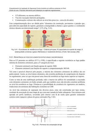 Enquadramento da Legislação de Segurança Contra
Estudo de caso. Propostas alternativas para adaptação às exigências regulamentares
78
UT diferentes, no mesmo edifício;
Vias de evacuação interiores protegidas;
Comunicações verticais não seláveis ao nível dos pisos (ex.: caixa de elevador).
Esta compartimentação deve ser obtida pelos “elementos da construção, pavimentos e paredes que,
para além da capacidade de suporte, garantam a estanquidade a chamas e gases qu
térmico durante um determinado tempo”,
Fig. 5.41 – Euroclasses de resistência ao fogo
(estanquidade a chamas e gases inflamáv
5.5.1. RESISTÊNCIA AO FOGO DE ELEMENTOS
Para as UT presentes no edifício (UT I e VIII), é especificada a seguinte resistência ao fogo padrão
mínima de elementos estruturais, para a 2
Elemento estrutural com função apenas de
Elemento estrutural com funções de s
Tal como é possível observar pelo projeto, a maioria dos elementos estruturais do edifício são em
pedra natural. Assim, ao nível destes elementos, não existirão problemas de
no regulamento, uma vez que esta possui uma classe de resistência ao fogo muito superior ao imposto
Como se trata de uma reabilitação profunda, todo o interior do edifício foi
com elementos estruturais em betão armado, pelo que também esses não deverão constituir problema
ao nível da resistência ao fogo. Elimina
tradicionais em estruturas das habitações existentes no CHP.
Ao nível das estruturas de separação dos diversos pisos, estas são constituídas por lajes mistas,
resultado da associação de uma chapa de aço com uma camada de betão sobreposta. Esta estrutura está
apoiada em perfis metálicos, revestidos pelo interior com lã de rocha (para garantir is
acústico entre espaços) e placas de gesso cartonado (
Fig. 5
Enquadramento da Legislação de Segurança Contra Incêndios em edifícios existentes no Porto
Propostas alternativas para adaptação às exigências regulamentares
UT diferentes, no mesmo edifício;
Vias de evacuação interiores protegidas;
Comunicações verticais não seláveis ao nível dos pisos (ex.: caixa de elevador).
Esta compartimentação deve ser obtida pelos “elementos da construção, pavimentos e paredes que,
para além da capacidade de suporte, garantam a estanquidade a chamas e gases quentes e o isolamento
térmico durante um determinado tempo”, [17], (Fig. 5.41).
Euroclasses de resistência ao fogo – Critérios principais: R (capacidade de suporte de carga), E
(estanquidade a chamas e gases inflamáveis) e I (isolamento térmico), (Fonte: Serc-europe,
AO FOGO DE ELEMENTOS ESTRUTURAIS E INCORPORADOS
Para as UT presentes no edifício (UT I e VIII), é especificada a seguinte resistência ao fogo padrão
elementos estruturais, para a 2ª categoria de risco:
Elemento estrutural com função apenas de suporte: R60;
Elemento estrutural com funções de suporte e compartimentação: REI 60.
Tal como é possível observar pelo projeto, a maioria dos elementos estruturais do edifício são em
pedra natural. Assim, ao nível destes elementos, não existirão problemas de cumprimento do
egulamento, uma vez que esta possui uma classe de resistência ao fogo muito superior ao imposto
Como se trata de uma reabilitação profunda, todo o interior do edifício foi remodelado e
tão armado, pelo que também esses não deverão constituir problema
Elimina-se a possibilidade de existência de vigamentos em madeira,
tradicionais em estruturas das habitações existentes no CHP.
paração dos diversos pisos, estas são constituídas por lajes mistas,
resultado da associação de uma chapa de aço com uma camada de betão sobreposta. Esta estrutura está
apoiada em perfis metálicos, revestidos pelo interior com lã de rocha (para garantir is
acústico entre espaços) e placas de gesso cartonado (Fig. 5.42).
5.42 – Pormenor da composição da laje
Comunicações verticais não seláveis ao nível dos pisos (ex.: caixa de elevador).
Esta compartimentação deve ser obtida pelos “elementos da construção, pavimentos e paredes que,
entes e o isolamento
capacidade de suporte de carga), E
europe, [40])
Para as UT presentes no edifício (UT I e VIII), é especificada a seguinte resistência ao fogo padrão
Tal como é possível observar pelo projeto, a maioria dos elementos estruturais do edifício são em
cumprimento do disposto
egulamento, uma vez que esta possui uma classe de resistência ao fogo muito superior ao imposto.
remodelado e executado
tão armado, pelo que também esses não deverão constituir problema
se a possibilidade de existência de vigamentos em madeira,
paração dos diversos pisos, estas são constituídas por lajes mistas,
resultado da associação de uma chapa de aço com uma camada de betão sobreposta. Esta estrutura está
apoiada em perfis metálicos, revestidos pelo interior com lã de rocha (para garantir isolamento
 