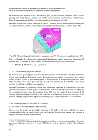 Enquadramento da Legislação de Segurança Contra Incêndios em edifícios existentes no Porto
Estudo de caso. Propostas alternativas para adaptação às exigências regulamentares
80
Os elementos que separam as UT, são lajes de piso, já anteriormente analisadas, com a devida
proteção com placas de gesso cartonado, e paredes em pedra natural ou alvenaria de tijolo (cerca de
20cm de espessura), que também cumprem as exigência anteriormente referidas.
Quanto à proteção dos vãos de comunicação entre UT distintas, note-se a existência de envidraçados
no espaço comercial, voltados para a via de evacuação horizontal de acesso ao exterior (Fig. 5.45).
Fig. 5.45 – Vãos envidraçados localizados entre espaço comercial (UT VIII) e via de evacuação protegida (UT I)
Estes envidraçados deverão garantir a estanquidade às chamas e a gases quentes, no mínimo por 30
minutos (para 2ª categoria de risco). Assim, aconselha-se a utilização de um vidro do tipo:
SGG PYROSWISS®33
, [42] – Classe E 30
5.5.2.2. Compartimentação geral corta-fogo
Os diversos pisos que compõem o edifício, deverão constituir compartimentos corta-fogo de forma a
limitar a propagação do fogo, fumo e gases de combustão, restringindo-os a uma área tão pequena
quanto possível. Assim, o regulamento define as áreas máximas de compartimentação geral corta-
fogo, consoante a UT, sendo que, para UT I e VIII, essa área máxima é de 1600m2
, sendo muito
superior à verificada no edifício para cada piso.
Para as UT em causa, o regulamento define, sem prejuízo de condições de resistência ao fogo mais
gravosas constantes no mesmo, que os compartimentos corta-fogo devem ser isolados por elementos
de construção com uma classe de resistência EI ou REI, com um escalão de tempo mínimo de 30
minutos. Como para estes elementos, já foi verificado o cumprimento de escalões de tempo de 60
minutos para lajes de pavimentos e paredes de separação, esta exigência encontra-se salvaguardada.
5.5.3. ISOLAMENTO E PROTEÇÃO DE VIAS DE EVACUAÇÃO
5.5.3.1. Proteção de vias horizontais de evacuação
Para as vias horizontais de evacuação interiores, o RT-SCIE prevê para o edifício em causa
(considerando média ou grande altura), que os elementos da envolvente destas vias, possuam a
seguinte resistência ao fogo padrão mínima:
33
SGG PYROSWISS®: Vidro destinado a obras que devam satisfazer os critérios de estanquidade a chamas e a
gases quentes durante um período de 30 minutos (E30). Existe em várias espessuras, sendo o vidro standard de
13 mm.
 