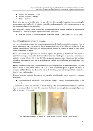 Enquadramento da Legislação de Segurança Contra Incêndios em edifícios existentes no Porto
Estudo de caso. Propostas alternativas para adaptação às exigências regulamentares
81
Paredes não resistente – EI 60;
Paredes resistente – REI 60;
Portas – E 30 C.
Estas terão que ser protegidas uma vez que são vias de evacuação integradas nas comunicações
comuns a diversas frações. Os 60 minutos requeridos, estão assegurados pelos elementos construtivos,
em pedra natural ou alvenaria de tijolo.
Para as portas, existem vários modelos no mercado capazes de garantir a exigência regulamentar,
utilizando-se a título de exemplo, para as entradas nas habitações:
Porta em madeira de batente de 1 folha, modelo DF 30 DE COENE, PORSEG: E 30 C, [43]
5.5.3.2. Proteção de vias verticais de evacuação
As vias verticais de evacuação são compostas pelas escadas de ligação entre os diversos pisos. Note-se
que o regulamento não exige proteção das escadas que interligam níveis diferentes no interior de um
mesmo compartimento corta-fogo, não sendo necessário proteger as escadas de acesso às caves, assim
como as existentes no duplex.
Estas vias devem ser separadas dos restantes espaços por paredes e pavimentos com classe de
resistência ao fogo, com escalão de tempo não inferior ao exigido para os elementos estruturais do
edifício, ou seja, 60 min (EI 60 ou REI 60). As paredes que envolvem esta escada são em betão
armado e pedra natural, pelo que se considera que a classe de resistência é assegurada para estes
elementos.
Quanto à proteção dos acessos a vias de evacuação verticais protegidas no piso de saída para o exterior
(rés-do-chão), as suas portas deverão ser E 30 C. Para os restantes pisos, as portas de acesso às
escadas, também deverão ser da mesma classe de resistência, uma vez que permitem o acesso ao
interior e são enclausuradas.
Existem diversos modelos disponíveis no mercado, considerando, como exemplo, a seguinte
referência:
Porta metálica de batente de 1 folha, série M, PORSEG (valores acima dos exigidos): EI 60,
[43]
A utilização de portas que, tal como se mostra na Fig. 5.46, possuem barreira antipânico, permitem
uma abertura mais fácil por parte dos ocupantes, facilitando a evacuação (apenas exigível para um
efetivo superior a 50 pessoas).
Fig. 5.46 – Porta metálica de batente de 1 folha, série M, PORSEG, (Fonte: PORSEG, [43])
 