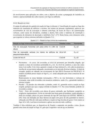Enquadramento da Legislação de Segurança Contra Incêndios em edifícios existentes no Porto
Estudo de caso. Propostas alternativas para adaptação às exigências regulamentares
83
de envolvimento para aplicação em cabos, com o objetivo de evitar a propagação de incêndios ou
manter a operacionalidade dos cabos mesmo com fogo no ambiente.
5.5.5. REAÇÃO AO FOGO
O campo de aplicação do capítulo de reação de fogo é referente à “classificação de reação ao fogo dos
materiais de construção de edifícios e recintos, nos termos do presente regulamento, aplica-se aos
revestimentos de vias de evacuação e câmaras corta-fogo, de locais de risco e de comunicações
verticais, como caixas de elevadores, condutas e ductos, bem como a materiais de construção e
revestimento de elementos de decoração e mobiliário fixo”, [17]. Desta forma, estes elementos terão
que respeitar os valores mínimos definidos no Quadro 5.11.
Quadro 5.11 – Reação ao fogo mínima dos revestimentos
Reação ao fogo mínima dos revestimentos Paredes e tetos Pavimentos
Vias de evacuação horizontas (em pisos entre 9 e 28m de
altura)
C-s2 d0 CFL-s2
Vias de evacuação verticais (no interior de edifícios de
pequena/média altura)
A2-s1 d0 CFL-s1
Locais de risco A C-s2 d0 CFL-s2
Pavimentos – As caves, são revestidas ao nível do pavimento por betonilha afagada, que
respeita a classe de resistência pretendida (CFL-s2). Ao nível do comércio, o piso das zonas
secas é em soalho. Com vista a garantir a reação ao fogo mínima (CFL-s2), cabe ao projetista a
escolha de um pavimento adequado, encontrando-se no mercado diversas soluções. A título de
exemplo, poderá ser adotado um revestimento do tipo DECO Premium da POLIFACE. O
modelo escolhido possui reação ao fogo CFL-s1, sendo adequado para zonas comercias de uso
moderado.
Relativamente às zonas húmidas (arrumações e WC) e às vias horizontais e verticais de
evacuação, estas serão revestidas com mosaicos cerâmicos, sendo A1FL, garantindo também o
mínimo exigido.
Paredes – As paredes são rebocadas e pintadas, sendo A1, garantido assim a reação ao fogo
exigida, qualquer que seja o espaço referido no Quadro 5.11. Nas zonas húmidas, poderão ser
revestidas a azulejo.
Tetos – Estes são revestidos com placas de gesso cartonado, que facilmente cumprirão as
exigências regulamentares. Existe no mercado uma basta gama de produtos, sendo adotadas, a
título de exemplo, placas de gesso laminado do tipo DF (anti-fogo) da GYPTEC IBÉRICA,
[45]. Estas são formadas por duas lâminas de papel com gesso de alta qualidade no interior,
reforçada com fibra de vidro para melhorar a reação ao fogo da alma de gesso. Com reação ao
fogo A2-s1 d0, é um bom revestimento a aplicar nos tetos de todo o edifício.
Também é feita referência que, os dispositivos de fixação e suspensão em paredes e tetos, devem
garantir uma classe de reação ao fogo A1, pelo que é sugerido o uso de aço ou alumínio.
 