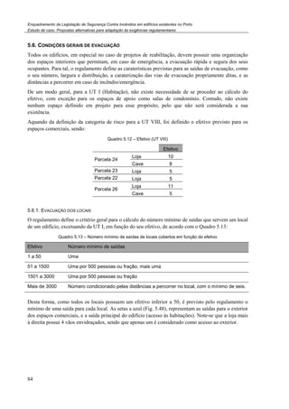 Enquadramento da Legislação de Segurança Contra Incêndios em edifícios existentes no Porto
Estudo de caso. Propostas alternativas para adaptação às exigências regulamentares
84
5.6. CONDIÇÕES GERAIS DE EVACUAÇÃO
Todos os edifícios, em especial no caso de projetos de reabilitação, devem possuir uma organização
dos espaços interiores que permitam, em caso de emergência, a evacuação rápida e segura dos seus
ocupantes. Para tal, o regulamento define as caraterísticas previstas para as saídas de evacuação, como
o seu número, largura e distribuição, a caraterização das vias de evacuação propriamente ditas, e as
distâncias a percorrer em caso de incêndio/emergência.
De um modo geral, para a UT I (Habitação), não existe necessidade de se proceder ao cálculo do
efetivo, com exceção para os espaços de apoio como salas de condomínio. Contudo, não existe
nenhum espaço definido em projeto para esse propósito, pelo que não será considerada a sua
existência.
Aquando da definição da categoria de risco para a UT VIII, foi definido o efetivo previsto para os
espaços comerciais, sendo:
Quadro 5.12 – Efetivo (UT VIII)
Efetivo
Parcela 24
Loja 10
Cave 8
Parcela 23 Loja 5
Parcela 22 Loja 5
Parcela 26
Loja 11
Cave 5
5.6.1. EVACUAÇÃO DOS LOCAIS
O regulamento define o critério geral para o cálculo do número mínimo de saídas que servem um local
de um edifício, excetuando da UT I, em função do seu efetivo, de acordo com o Quadro 5.13:
Quadro 5.13 – Número mínimo de saídas de locais cobertos em função do efetivo
Efetivo Número mínimo de saídas
1 a 50 Uma
51 a 1500 Uma por 500 pessoas ou fração, mais uma
1501 a 3000 Uma por 500 pessoas ou fração
Mais de 3000 Número condicionado pelas distâncias a percorrer no local, com o mínimo de seis.
Desta forma, como todos os locais possuem um efetivo inferior a 50, é previsto pelo regulamento o
mínimo de uma saída para cada local. As setas a azul (Fig. 5.48), representam as saídas para o exterior
dos espaços comerciais, e a saída principal do edifício (acesso às habitações). Note-se que a loja mais
à direita possui 4 vãos envidraçados, sendo que apenas um é considerado como acesso ao exterior.
 