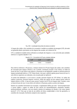 Enquadramento da Legislação de Segurança Contra Incêndios em edifícios existentes no Porto
Estudo de caso. Propostas alternativas para adaptação às exigências regulamentares
85
Fig. 5.48 – Localização das portas de acesso ao exterior
A largura das saídas e dos caminhos de evacuação é medida em unidades de passagem (UP), devendo
ser garantida desde o pavimento ou dos degraus das escadas, até à altura de 2m.
UP é a unidade de medida teórica utilizada na avaliação das larguras e a sua conversão para unidades
métricas é a seguinte (Quadro 5.14):
Quadro 5.14 – Conversão de UP para unidades métricas
1 UP 2 UP n UP
0,9 m 1,4 m n x 0,6 m
Para efetivos inferiores a 50 pessoas, o número mínimo de UP para largura das saídas e dos caminhos
de evacuação para espaços cobertos é um. Contudo, constituem exceção a este critério, as saídas de
locais de risco A cujo efetivo seja inferior a 20 pessoas ou de habitações, quando se utilizem portas de
largura normalizada inferior a 1 UP. Desta forma, visto que o edifício apenas possui locais de risco A,
sem efetivos superiores aos indicados, esta exceção pode ser aplicável.
As portas das habitações e as de acesso à escada, possuem largura de 1UP (0,9m). As saídas dos
espaços comerciais, possuem larguras variáveis, sendo que apenas um dos espaços possui saída de
largura inferior a 0,9m. A loja em causa, possui 2 portas com 0,72m de largura cada. Contudo, como
se trata de locais de risco A com efetivo de inferior a 20 pessoas, pode-se aceitar esta largura.
Quanto aos caminhos horizontais de evacuação, o regulamento define que estes “ devem proporcionar
o acesso rápido e seguro às saídas de piso através de encaminhamentos claramente traçados,
preferencialmente retilíneos, com um número mínimo de mudanças de direção e tão curtos quanto
possível”, [17]. Visto que se trata de um edifício de baixa complexidade a nível de geometria, os
caminhos de evacuação, facilmente cumprem estes requisitos.
 