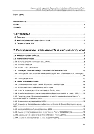 Enquadramento da Legislação de Segurança Contra Incêndios em edifícios existentes no Porto.
Estudo de Caso. Propostas alternativas para adaptação às exigências regulamentares.
vii
ÍNDICE GERAL
AGRADECIMENTOS ......................................................................................................................................i
RESUMO ................................................................................................................................................... iii
ABSTRACT .................................................................................................................................................v
1. INTRODUÇÃO .......................................................................................................................... 1
1.1. OBJETIVOS...................................................................................................................................... 1
1.2. METODOLOGIA E CONCLUSÕES EXPECTÁVEIS ............................................................................. 2
1.3. ORGANIZAÇÃO DA TESE................................................................................................................. 2
2. ENQUADRAMENTO LEGISLATIVO E TRABALHOS DESENVOLVIDOS
................................................................................................................................................................. 5
2.1. APRESENTAÇÃO DO CAPÍTULO...................................................................................................... 5
2.2. INCÊNDIOS HISTÓRICOS ................................................................................................................. 5
2.2.1. DA ANTIGUIDADE ATÉ AO INÍCIO DO SÉCULO XVIII:............................................................................. 5
2.2.2. SÉCULOS XVIII E XIX: ..................................................................................................................... 7
2.2.3. SÉCULO XX ATÉ À ATUALIDADE:........................................................................................................ 9
2.3. LEGISLAÇÃO SOBRE SEGURANÇA CONTRA INCÊNDIOS EM PORTUGAL.................................... 11
2.3.1. LEGISLAÇÃO APLICADA A CENTROS URBANOS ANTIGOS (DIPLOMAS ANTERIORES À ATUAL LEGISLAÇÃO)
............................................................................................................................................................... 11
2.3.2. LEGISLAÇÃO EM VIGOR................................................................................................................... 13
2.4. TRABALHOS DESENVOLVIDOS ..................................................................................................... 16
2.4.1. ESTUDOS EFETUADOS APÓS O GRANDE INCÊNDIO DO CHIADO EM 1988 ........................................... 16
2.4.2. INCÊNDIOS EM EDIFÍCIOS NA CIDADE DO PORTO (1993) ................................................................... 16
2.4.3. PLANO DE SEGURANÇA – CENTRO HISTÓRICO DE ÉVORA (1995) ..................................................... 16
2.4.4. SEGURANÇA CONTRA RISCO DE INCÊNDIO EM CUA – BAIRROS HISTÓRICOS DE LISBOA (1997).......... 17
2.4.5. PROJETO ATLANTE: “MELHORAR AS CIDADES ATLÂNTICAS PATRIMÓNIO MUNDIAL DA UNESCO” –
CENTRO HISTÓRICO DE GUIMARÃES (2005) .............................................................................................. 17
2.4.6. SEGURANÇA AO INCÊNDIO EM CUA (2006) ..................................................................................... 17
2.4.7. AVALIAÇÃO DE RISCO DE INCÊNDIO EM CENTROS HISTÓRICOS - O CASO DE MONTEMOR-O-VELHO.
(2007) .................................................................................................................................................... 17
2.4.8. MEDIDAS DE SCI PARA ANGRA DO HEROÍSMO (2008) ..................................................................... 18
2.4.9. ANÁLISE ESTATÍSTICA DOS INCÊNDIOS EM EDIFÍCIOS NO PORTO, 1996-2006 (2008)......................... 18
2.4.10. A SEGURANÇA AO INCÊNDIO NO CENTRO HISTÓRICO DO FUNCHAL (2008)....................................... 18
2.4.11. ANÁLISE DE RISCO DE INCÊNDIO NA BAIXA DE COIMBRA (2008) ...................................................... 18
 