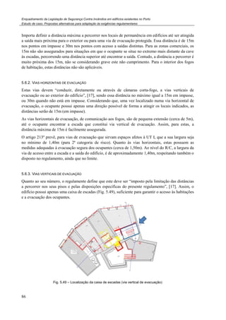 Enquadramento da Legislação de Segurança Contra Incêndios em edifícios existentes no Porto
Estudo de caso. Propostas alternativas para adaptação às exigências regulamentares
86
Importa definir a distância máxima a percorrer nos locais de permanência em edifícios até ser atingida
a saída mais próxima para o exterior ou para uma via de evacuação protegida. Essa distância é de 15m
nos pontos em impasse e 30m nos pontos com acesso a saídas distintas. Para as zonas comerciais, os
15m não são assegurados para situações em que o ocupante se situe no extremo mais distante da cave
às escadas, percorrendo uma distância superior até encontrar a saída. Contudo, a distância a percorrer é
muito próxima dos 15m, não se considerando grave este não cumprimento. Para o interior dos fogos
de habitação, estas distâncias não são aplicáveis.
5.6.2. VIAS HORIZONTAIS DE EVACUAÇÃO
Estas vias devem “conduzir, diretamente ou através de câmaras corta-fogo, a vias verticais de
evacuação ou ao exterior do edifício”, [17], sendo essa distância no máximo igual a 15m em impasse,
ou 30m quando não está em impasse. Considerando que, uma vez localizado numa via horizontal de
evacuação, o ocupante possui apenas uma direção possível de forma a atingir os locais indicados, as
distâncias serão de 15m (em impasse).
As vias horizontais de evacuação, de comunicação aos fogos, são de pequena extensão (cerca de 5m),
até o ocupante encontrar a escada que constitui via vertical de evacuação. Assim, para estas, a
distância máxima de 15m é facilmente assegurada.
O artigo 213º prevê, para vias de evacuação que sirvam espaços afetos à UT I, que a sua largura seja
no mínimo de 1,40m (para 2ª categoria de risco). Quanto às vias horizontais, estas possuem as
medidas adequadas à evacuação segura dos ocupantes (cerca de 1,50m). Ao nível do R/C, a largura da
via de acesso entre a escada e a saída do edifício, é de aproximadamente 1,40m, respeitando também o
disposto no regulamento, ainda que no limite.
5.6.3. VIAS VERTICAIS DE EVACUAÇÃO
Quanto ao seu número, o regulamente define que este deve ser “imposto pela limitação das distâncias
a percorrer nos seus pisos e pelas disposições específicas do presente regulamento”, [17]. Assim, o
edifício possui apenas uma caixa de escadas (Fig. 5.49), suficiente para garantir o acesso às habitações
e a evacuação dos ocupantes.
Fig. 5.49 – Localização da caixa de escadas (via vertical de evacuação)
 
