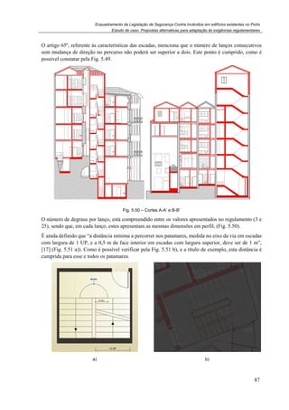 Enquadramento da Legislação de Segurança Contra Incêndios em edifícios existentes no Porto
Estudo de caso. Propostas alternativas para adaptação às exigências regulamentares
87
O artigo 65º, referente às características das escadas, menciona que o número de lanços consecutivos
sem mudança de direção no percurso não poderá ser superior a dois. Este ponto é cumprido, como é
possível constatar pela Fig. 5.49.
Fig. 5.50 – Cortes A-A’ e B-B’
O número de degraus por lanço, está compreendido entre os valores apresentados no regulamento (3 e
25), sendo que, em cada lanço, estes apresentam as mesmas dimensões em perfil, (Fig. 5.50).
É ainda definido que “a distância mínima a percorrer nos patamares, medida no eixo da via em escadas
com largura de 1 UP, e a 0,5 m da face interior em escadas com largura superior, deve ser de 1 m”,
[17] (Fig. 5.51 a)). Como é possível verificar pela Fig. 5.51 b), e a título de exemplo, esta distância é
cumprida para esse e todos os patamares.
a) b)
 