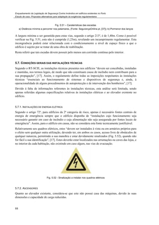 Enquadramento da Legislação de Segurança Contra Incêndios em edifícios existentes no Porto
Estudo de caso. Propostas alternativas para adaptação às exigências regulamentares
88
Fig. 5.51 – Caraterísticas das escadas
a) Distância mínima a percorrer nos patamares, (Fonte: SegurançaOnline.pt, [37]); b) Pormenor dos lanços
A largura mínima a ser garantida para estas vias, segundo o artigo 213º, é de 1,40m. Como é possível
verificar na Fig. 5.51, esta não é cumprida (1,23m), revelando um incumprimento regulamentar. Esta
incongruência poderá estar relacionada com o condicionamento a nível de espaço físico a que o
edifício é sujeito por se tratar de uma obra de reabilitação.
Resta referir que tais escadas devem possuir pelo menos um corrimão contínuo pelo interior.
5.7. CONDIÇÕES GERAIS DAS INSTALAÇÕES TÉCNICAS
Segundo o RT-SCIE, as instalações técnicas presentes nos edifícios “devem ser concebidas, instaladas
e mantidas, nos termos legais, de modo que não constituam causa de incêndio nem contribuam para a
sua propagação”, [17]. Assim, o regulamento define todas as imposições respeitantes às instalações
técnicas “essenciais ao funcionamento de sistemas e dispositivos de segurança e, ainda, à
operacionalidade de alguns procedimentos de autoprotecção e de intervenção dos bombeiros”, [17].
Devido à falta de informações referentes às instalações técnicas, esta análise será limitada, sendo
apenas referidas algumas especificações relativas às instalações elétricas e ao elevador existente no
edifício.
5.7.1. INSTALAÇÕES DE ENERGIA ELÉTRICA
Segundo o artigo 72º, para edifícios da 2ª categoria de risco, apenas é necessário fontes centrais de
energia de emergência sempre que o edifício disponha de “instalações cujo funcionamento seja
necessário garantir em caso de incêndio e cuja alimentação não seja assegurada por fontes locais de
emergência”. Assim, para o edifício em causa, não se considera esta fonte tecnicamente justificável.
Relativamente aos quadros elétricos, estes “devem ser instalados à vista ou em armários próprios para
o efeito sem qualquer outra utilização, devendo ter, em ambos os casos, acesso livre de obstáculos de
qualquer natureza, permitindo a sua manobra e estar devidamente sinalizados (Fig. 5.52), quando não
for fácil a sua identificação”, [17]. Estes deverão estar localizados nas arrumações ou caves das lojas, e
no interior da cada habitação, não existindo em caso algum, nas vias de evacuação.
Fig. 5.52 - Sinalização a instalar nos quadros elétricos
5.7.2. ASCENSORES
Quanto ao elevador existente, considera-se que este não possui casa das máquinas, devido às suas
dimensões e capacidade de carga reduzidas.
 