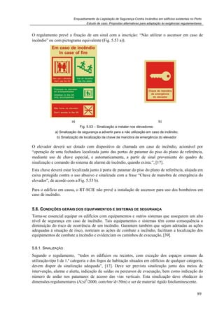 Enquadramento da Legislação de Segurança Contra Incêndios em edifícios existentes no Porto
Estudo de caso. Propostas alternativas para adaptação às exigências regulamentares
89
O regulamento prevê a fixação de um sinal com a inscrição: “Não utilizar o ascensor em caso de
incêndio” ou com pictograma equivalente (Fig. 5.53 a)).
a) b)
Fig. 5.53 – Sinalização a instalar nos elevadores:
a) Sinalização de segurança a advertir para a não utilização em caso de incêndio;
b) Sinalização de localização da chave de manobra de emergência do elevador
O elevador deverá ser dotado com dispositivo de chamada em caso de incêndio, acionável por
“operação de uma fechadura localizada junto das portas de patamar do piso do plano de referência,
mediante uso de chave especial, e automaticamente, a partir de sinal proveniente do quadro de
sinalização e comando do sistema de alarme de incêndio, quando exista.”, [17].
Esta chave deverá estar localizada junto à porta de patamar do piso do plano de referência, alojada em
caixa protegida contra o uso abusivo e sinalizada com a frase “Chave de manobra de emergência do
elevador”, de acordo com a Fig. 5.53 b).
Para o edifício em causa, o RT-SCIE não prevê a instalação de ascensor para uso dos bombeiros em
caso de incêndio.
5.8. CONDIÇÕES GERAIS DOS EQUIPAMENTOS E SISTEMAS DE SEGURANÇA
Torna-se essencial equipar os edifícios com equipamentos e outros sistemas que assegurem um alto
nível de segurança em caso de incêndio. Tais equipamentos e sistemas têm como consequência a
diminuição do risco de ocorrência de um incêndio. Garantem também que sejam adotadas as ações
adequadas à situação de risco, norteiam as ações de combate a incêndio, facilitam a localização dos
equipamentos de combate a incêndio e evidenciam os caminhos de evacuação, [39].
5.8.1. SINALIZAÇÃO
Segundo o regulamento, “todos os edifícios ou recintos, com exceção dos espaços comuns da
utilização-tipo I da 1.ª categoria e dos fogos de habitação situados em edifícios de qualquer categoria,
devem dispor da sinalização adequada”, [17]. Deve ser prevista sinalização junto dos meios de
intervenção, alarme e alerta, indicação de saídas ou percursos de evacuação, bem como indicação do
número de andar nos patamares de acesso das vias verticais. Esta sinalização deve obedecer às
dimensões regulamentares (A≥d2
/2000, com 6m<d<50m) e ser de material rígido fotoluminescente.
 