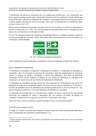 Enquadramento da Legislação de Segurança Contra Incêndios em edifícios existentes no Porto
Estudo de caso. Propostas alternativas para adaptação às exigências regulamentares
90
A distribuição das placas de sinalização deve ser cuidada para permitir que a sua visualização seja
feita a partir de qualquer ponto onde a informação que possui deva ser conhecida. É ainda referido que
toda a sinalização “referente às indicações de evacuação e localização de meios de intervenção, alarme
e alerta, quando colocada nas vias de evacuação, deve estar na perpendicular ao sentido das fugas
possíveis nessas vias”, [17].
Relativamente à distância de colocação das placas nas vias de evacuação e nos locais de permanência,
esta deve variar entre os 6 e 30m. Nas vias horizontais de evacuação, basta assim a colocação de uma
placa com as caraterísticas descritas por corredor.
A Fig. 5.54, representa alguma da sinalização utilizada para indicar ao ocupante a direção a adotar em
caso de necessidade de evacuação rápida, informando sobre a localização das vias de evacuação e as
orientações a serem adotadas.
Fig. 5.54 – Placas de sinalização de emergência
Serão adotadas mais placas destinadas à sinalização, sendo estas indicadas ao longo deste capítulo.
5.8.2. ILUMINAÇÃO DE EMERGÊNCIA
A iluminação de emergência compreende a iluminação de ambiente e a iluminação de balizagem ou
circulação, e deve ser colocada nos percursos de evacuação e junto dos equipamentos de segurança.
Assim, os espaços do edifício, excetuando o interior das habitações, para além de possuírem
iluminação normal, devem também ser dotados de um sistema de iluminação de emergência de
segurança e, em alguns casos, de um sistema de iluminação de substituição.
A iluminação de emergência prevista, deverá ter uma autonomia de funcionamento que deverá ser
adequada ao tempo de evacuação dos espaços que serve, com um mínimo legislado de 15 minutos, e
deverão ser garantidos níveis de iluminância tão uniforme quanto possível, com um mínimo de 1 lux
para iluminação de ambiente, e 5 lux para iluminação de balizagem ou circulação.
A iluminação de circulação deve ser colocada, para o edifício em causa, a menos de 2m em projeção
horizontal, dos patamares de acesso e intermédios das vias verticais, de botões de alarme, de
comandos e equipamentos de segurança, de meios de 1ª intervenção e das saídas.
Para a UT VIII, os blocos autónomos, quando instalados, devem ser do tipo permanente34
.
5.8.3. DETEÇÃO, ALARME E ALERTA
O artigo 125º, define a conceção dos sistemas de alarme, sendo necessário primeiramente determinar
qual a configuração das instalações a adotar (Quadro 5.15):
34
Blocos autónomos permanentes: São aqueles cujas lâmpadas de emergência estão acesas com ou sem energia
de rede presente.
 