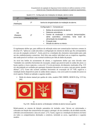 Enquadramento da Legislação de Segurança Contra Incêndios em edifícios existentes no Porto
Estudo de caso. Propostas alternativas para adaptação às exigências regulamentares
91
Quadro 5.15 – Configuração das instalações de deteção, alarme e alerta
UT Categoria de risco Configuração
I
(Habitação)
2ª Isenta de obrigatoriedade de instalação de alarme.
VIII
(Espaços
comerciais)
2ª
Configuração 3 – Composta por:
Botões de acionamento de alarme;
Detetores automáticos;
Central de sinalização e comando (temporizações;
alerta automático; comandos; fonte local de
alimentação de emergência);
Proteção total;
Difusão do alarme no interior.
O regulamento define que, para edifícios de utilização mista sem comunicações interiores comuns às
diversas UT, “aplica-se a cada uma delas a configuração do sistema de alarme que lhe corresponderia
em caso de ocupação exclusiva”. Assim, prevê-se a instalação dos elementos mencionados para cada
um dos estabelecimentos comerciais. Será feita uma análise individual com as respetivas sugestões,
não sendo possível verificar a sua eventual existência por falta de dados de projeto.
Ao nível dos botões de acionamento de alarme, o regulamento define que estes deverão estar
“instalados nos caminhos horizontais de evacuação, sempre que possível junto às saídas dos pisos e a
locais sujeitos a riscos especiais, a cerca de 1,5 m do pavimento, devidamente sinalizados (Fig. 5.55
a)), não podendo ser ocultados por quaisquer elementos decorativos ou outros, nem por portas, quando
abertas”, [17]. Como não existem caminhos horizontais de evacuação de UT VIII, sugere-se a
instalação destes dispositivos junto às saídas destes espaços, e nas caves junto às escadas de acesso ao
nível superior. Poderá ser adotado o seguinte modelo:
Botão de alarme manual por quebra de vidro, modelo FMC-300RW, BOSCH (Fig. 5.55 b)),
[46]
a) b)
Fig. 5.55 – Botões de alarme: a) Sinalização; b) Botão de alarme manual sugerido
Relativamente ao sistema de deteção automática de incêndio, estes “devem ser selecionados e
colocados em função das características do espaço a proteger, do seu conteúdo e da atividade exercida,
cobrindo convenientemente a área em causa”, [17]. Assim, sugere-se a instalação de detetores de fumo
em todos os compartimentos destinados a comércio, incluindo as caves, sugerindo-se o seguinte
modelo:
 