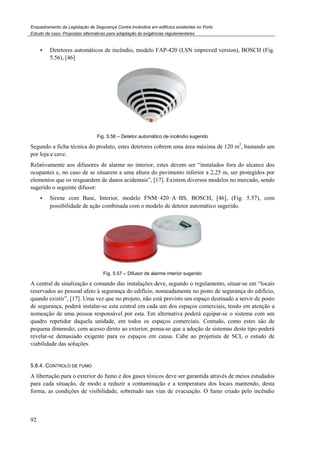 Enquadramento da Legislação de Segurança Contra Incêndios em edifícios existentes no Porto
Estudo de caso. Propostas alternativas para adaptação às exigências regulamentares
92
Detetores automáticos de incêndio, modelo FAP-420 (LSN improved version), BOSCH (Fig.
5.56), [46]
Fig. 5.56 – Detetor automático de incêndio sugerido
Segundo a ficha técnica do produto, estes detetores cobrem uma área máxima de 120 m2
, bastando um
por loja e cave.
Relativamente aos difusores de alarme no interior, estes devem ser “instalados fora do alcance dos
ocupantes e, no caso de se situarem a uma altura do pavimento inferior a 2,25 m, ser protegidos por
elementos que os resguardem de danos acidentais”, [17]. Existem diversos modelos no mercado, sendo
sugerido o seguinte difusor:
Sirene com Base, Interior, modelo FNM‑420‑A‑BS, BOSCH, [46], (Fig. 5.57), com
possibilidade de ação combinada com o modelo de detetor automático sugerido.
Fig. 5.57 – Difusor de alarme interior sugerido
A central de sinalização e comando das instalações deve, segundo o regulamento, situar-se em “locais
reservados ao pessoal afeto à segurança do edifício, nomeadamente no posto de segurança do edifício,
quando existir”, [17]. Uma vez que no projeto, não está previsto um espaço destinado a servir de posto
de segurança, poderá instalar-se esta central em cada um dos espaços comerciais, tendo em atenção a
nomeação de uma pessoa responsável por esta. Em alternativa poderá equipar-se o sistema com um
quadro repetidor daquela unidade, em todos os espaços comerciais. Contudo, como estes são de
pequena dimensão, com acesso direto ao exterior, pensa-se que a adoção de sistemas deste tipo poderá
revelar-se demasiado exigente para os espaços em causa. Cabe ao projetista de SCI, o estudo de
viabilidade das soluções.
5.8.4. CONTROLO DE FUMO
A libertação para o exterior do fumo e dos gases tóxicos deve ser garantida através de meios estudados
para cada situação, de modo a reduzir a contaminação e a temperatura dos locais mantendo, desta
forma, as condições de visibilidade, sobretudo nas vias de evacuação. O fumo criado pelo incêndio
 