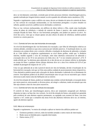 Enquadramento da Legislação de Segurança Contra Incêndios em edifícios existentes no Porto
Estudo de caso. Propostas alternativas para adaptação às exigências regulamentares
93
deve ser devidamente controlado, existindo para tal dois processos distintos: desenfumagem passiva,
quando realizada por tiragem térmica natural, ou ativa quando são utilizados meios mecânicos, [39].
Segundo o regulamento e para o edifício em causa, devem ser dotados de meios de controlo de fumo,
as vias verticais de evacuação enclausuradas, as vias horizontais protegidas e os pisos situados no
subsolo, quando acessíveis a público (caves destinadas a comércio).
Para as vias verticais enclausuradas, em edifícios de altura inferior a 28m, sendo estas localizadas
acima do plano de referência, o método de controlo de fumos é passivo, não sendo permitida a
extração forçada de fumo. Para as vias horizontais protegidas, este poderá ser passivo ou ativo. Ao
nível das caves, visto que se situam apenas um piso abaixo do plano de referência, também poderá
recorrer-se a meios passivos.
5.8.4.1. Controlo de fumo nas vias horizontais de evacuação
Ao nível da desenfumagem das vias horizontais de evacuação, e por falta de informações relativas ao
sistema adotado, considera-se que esta se processa por métodos passivos. A localização desta via, sem
elementos em contato direto com o exterior, dificulta a instalação de aberturas de admissão e extração
de ar. Cabe definir as exigências regulamentares ao nível destas grelhas, sendo que “a distância
máxima, medida segundo o eixo da circulação, entre duas aberturas consecutivas de admissão e
evacuação deve ser de 10 m nos percursos em linha reta e de 7 m nos restantes percursos”, [17]. É
ainda referido que “as aberturas para admissão de ar não devem ser em número inferior às destinadas
ao escape de fumo e qualquer destas últimas aberturas deve ter a área livre mínima de 0,10 m2
por
unidade de passagem de largura da via”, [17].
Uma vez que admissão de ar não é possível através de vãos de fachadas, devido à localização da via
horizontal de evacuação, terá que ser feita uma análise cuidada do posicionamento destes dispositivos.
Uma alternativa poderia passar pela colocação de ductos destinados à admissão de ar diretamente do
exterior. Esta hipótese poderá ser de difícil concretização uma vez que iria ser necessário que o ducto
atravessa-se pelo menos uma das habitações até ao exterior.
Ao nível da extração de fumos, poderá ser instalada uma conduta vertical destinada a evacuação destes
por meios passivos, atravessando os diversos pisos, até atingir a cobertura, tendo em atenção que esta
não seja comum a mais de cinco pisos sucessivos.
5.8.4.2. Controlo de fumo nas vias verticais de evacuação
O controlo de fumo, por desenfumagem passiva, dá-se por arejamento assegurado por aberturas
dispostas no topo e na base das vias verticais. Ao nível da extração de fumos, esta poderá ser garantida
pela existência de uma abertura superior permanente, ou equipada com exaustor de fumo, com área
superior a 1m2
, sendo que o somatório das áreas livres das aberturas inferiores deve ser, no mínimo,
igual à da abertura superior.
5.8.5. MEIOS DE INTERVENÇÃO
Segundo o regulamento, “os meios de extinção a aplicar no interior dos edifícios podem ser:
Extintores portáteis e móveis, redes de incêndio armadas e outros meios de intervenção;
Redes secas ou húmidas para a segunda intervenção;
Outros meios, [17]”.
 