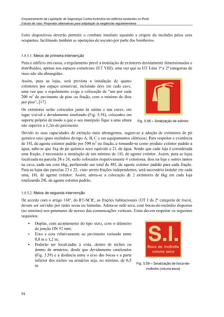Enquadramento da Legislação de Segurança Contra Incêndios em edifícios existentes no Porto
Estudo de caso. Propostas alternativas para adaptação às exigências regulamentares
94
Estes dispositivos deverão permitir o combate imediato aquando a origem do incêndio pelos seus
ocupantes, facilitando também as operações de socorro por parte dos bombeiros.
5.8.5.1. Meios de primeira intervenção
Para o edifício em causa, o regulamento prevê a instalação de extintores devidamente dimensionados e
distribuídos, apenas nos espaços comerciais (UT VIII), uma vez que as UT I das 1ª e 2ª categorias de
risco não são abrangidas.
Assim, para as lojas, será prevista a instalação de quatro
extintores por espaço comercial, incluindo dois em cada cave,
uma vez que o regulamento exige a colocação de “um por cada
200 m2
de pavimento de piso ou fração, com o mínimo de dois
por piso”, [17].
Os extintores serão colocados junto às saídas e nas caves, em
lugar visível e devidamente sinalizado (Fig. 5.58), colocados em
suporte próprio de modo a que o seu manípulo fique a uma altura
não superior a 1,2m do pavimento.
Fig. 5.58 – Sinalização de extintor
Devido às suas capacidades de extinção mais abrangentes, sugere-se a adoção de extintores de pó
químico seco (para incêndios do tipo A, B, C e em equipamentos elétricos). Para respeitar a existência
de 18L de agente extintor padrão por 500 m2
ou fração, e tomando-se como produto extintor padrão a
água, sabe-se que 1kg de pó químico seco equivale a 2L de água. Sendo que cada loja é considerada
uma fração, é necessário a instalação de um mínimo de 18L de agente extintor. Assim, para as lojas
localizada na parcela 24 e 26, serão colocados respetivamente 4 extintores, dois na loja e outros tantos
na cave, cada um com 6kg, perfazendo um total de 48L de agente extintor padrão para cada fração.
Para as lojas das parcelas 23 e 22, visto serem frações independentes, será necessário instalar em cada
uma, 18L de agente extintor. Assim, adota-se a colocação de 2 extintores de 6kg em cada loja
totalizando 24L de agente extintor padrão.
5.8.5.2. Meios de segunda intervenção
De acordo com o artigo 168º, do RT-SCIE, as frações habitacionais (UT I da 2ª categoria de risco),
devem ser servidas por redes secas ou húmidas. Adota-se rede seca, com bocas-de-incêndio dispostas
(no mínimo) nos patamares de acesso das comunicações verticais. Estas devem respeitar os seguintes
requisitos:
Duplas, com acoplamento do tipo storz, com o diâmetro
de junção DN 52 mm;
Eixo a cota relativamente ao pavimento variando entre
0,8 m e 1,2 m;
Poderão ser localizadas à vista, dentro de nichos ou
dentro de armários, desde que devidamente sinalizados
(Fig. 5.59) e a distância entre o eixo das bocas e a parte
inferior dos nichos ou armários seja, no mínimo, de 0,5
m.
Fig. 5.59 – Sinalização de boca-de-
incêndio (coluna seca)
 