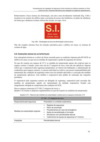 Enquadramento da Legislação de Segurança Contra Incêndios em edifícios existentes no Porto
Estudo de caso. Propostas alternativas para adaptação às exigências regulamentares
95
Relativamente à boca siamesa de alimentação, esta deve estar devidamente sinalizada (Fig. 5.60) e
localizar-se no exterior do edifício junto a um ponto de acesso dos bombeiros, no plano de referência,
de forma que a distância à coluna vertical não exceda, em regra, 14 m.
Fig. 5.60 – Sinalização da boca de alimentação (coluna seca)
Não são exigidos sistemas fixos de extinção automática para o edifício em causa, ou sistemas de
cortinas de água.
5.9. CONDIÇÕES GERAIS DE AUTOPROTEÇÃO
Este subcapítulo destina-se a referir de forma resumida quais as condições impostas pelo RT-SCIE ao
edifício em causa, no que toca às medidas de organização e gestão da segurança do mesmo.
No que diz respeito aos espaços de UT I, as medidas de autoproteção apenas são exigíveis para os
espaços comuns. Contudo, como estes são da 2ª categoria de risco, estas não são aplicáveis. Importa
referir que o responsável pela segurança (proprietário, no interior das habitações; e administração do
condomínio para espaços comuns), é a pessoa individual ou coletiva, que possui responsabilidade pela
manutenção das condições de segurança contra risco de incêndio aprovadas e a execução das medidas
de autoproteção aplicáveis. Este também é responsável pelo pedido de realização das inspeções
periódicas.
O responsável pela segurança nomeia um delegado de segurança, responsável pela execução das
medidas de autoproteção, agindo em representação da entidade responsável, ficando esta
integralmente obrigada ao cumprimento das condições de SCIE.
Para os espaços comerciais (UT VIII, 2ª categoria de risco), o
Quadro 5.16 resume os dispostos regulamentares no que diz respeito às condições de autoproteção:
Quadro 5.16 – Resumo das medidas de autoproteção a adotar para os espaços comerciais, [17]
UT VIII – 2ª categoria de risco
Responsável pela segurança Proprietário ou entidade exploradora.
Medidas de autoproteção exigíveis
Registos de segurança
Plano de prevenção
Procedimentos em caso de emergência
Ações de sensibilização e formação
Simulacros com periodicidade bianual
3 elementos da equipa de segurança (nº mínimo)
Inspeções Periodicidade bianual
 