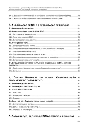 Enquadramento da Legislação de Segurança Contra Incêndios em edifícios existentes no Porto
Propostas alternativas para adaptação às exigências regulamentares
viii
2.4.12. SEGURANÇA CONTRA INCÊNDIO EM EDIFÍCIOS NO CENTRO HISTÓRICO DO PORTO (2009)................ 18
2.4.13. AVALIAÇÃO DO RISCO DE INCÊNDIO EM NÚCLEOS URBANOS ANTIGOS (2011)................................... 19
3. A LEGISLAÇÃO DE SCI E A REABILITAÇÃO DE EDIFÍCIOS................... 21
3.1. APRESENTAÇÃO DO CAPÍTULO .................................................................................................... 21
3.2. ASPETOS GERAIS DA LEGISLAÇÃO DE SCIE .............................................................................. 21
3.2.1. PROCEDIMENTOS ADMINISTRATIVOS................................................................................................ 23
3.2.2. PROJETOS E PLANOS DE SCIE........................................................................................................ 23
3.2.3. CONCEITO DE PERIGOSIDADE ATÍPICA.............................................................................................. 25
3.3. CONDIÇÕES DE SCIE.................................................................................................................... 25
3.3.1. CONDIÇÕES EXTERIORES COMUNS.................................................................................................. 26
3.3.2. CONDIÇÕES GERAIS DE COMPORTAMENTO AO FOGO, ISOLAMENTO E PROTEÇÃO ............................... 28
3.3.3. CONDIÇÕES GERAIS DE EVACUAÇÃO ............................................................................................... 29
3.3.4. CONDIÇÕES GERAIS DAS INSTALAÇÕES TÉCNICAS............................................................................ 29
3.3.5. CONDIÇÕES GERAIS DOS EQUIPAMENTOS E SISTEMAS DE SEGURANÇA.............................................. 30
3.3.6. CONDIÇÕES GERAIS DE AUTOPROTEÇÃO ......................................................................................... 31
3.4. DIFICULDADES E LIMITAÇÕES DA APLICAÇÃO DA LEGISLAÇÃO DE SCI A EDIFÍCIOS
EXISTENTES........................................................................................................................................... 31
3.4.1. SERÁ POSSÍVEL APLICAR A ATUAL LEGISLAÇÃO EM EDIFÍCIOS EXISTENTES?....................................... 32
3.4.2. CONCLUSÃO .................................................................................................................................. 36
4. CENTRO HISTÓRICO DO PORTO: CARACTERIZAÇÃO E
ENVOLVENTE DO CASO PRÁTICO ................................................................................. 37
4.1. APRESENTAÇÃO DO CAPÍTULO .................................................................................................... 37
4.2. DELIMITAÇÃO E ENVOLVENTE DO CHP....................................................................................... 37
4.3. CARACTERIZAÇÃO DO CHP......................................................................................................... 40
4.3.1. POPULAÇÃO................................................................................................................................... 40
4.3.2. ATIVIDADES ECONÓMICAS............................................................................................................... 41
4.3.3. EDIFICADO..................................................................................................................................... 42
4.4. CASO PRÁTICO – ENVOLVENTE E SUA CARACTERIZAÇÃO......................................................... 45
4.4.1. CARACTERÍSTICAS DO EDIFICADO.................................................................................................... 46
4.4.2. ESTADO DE CONSERVAÇÃO E OCUPAÇÃO........................................................................................ 48
4.4.3. PROPOSTA DE INTERVENÇÃO.......................................................................................................... 48
5. CASO PRÁTICO: PROJETO DE SCI DE EDÍFICIO A REABILITAR ....... 51
 