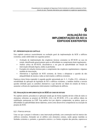 Enquadramento da Legislação de Segurança Contra Incêndios em edifícios existentes no Porto
Estudo de caso. Propostas alternativas para adaptação às exigências regulamentares
97
6
6. AVALIAÇÃO DA
IMPLEMENTAÇÃO DA SCI A
EDIFICIOS EXISTENTES
6.1. APRESENTAÇÃO DO CAPÍTULO
Este capítulo centra-se essencialmente na avaliação geral da implementação da SCIE a edifícios
existentes, sendo subdividido nos seguintes pontos:
Avaliação da implementação das exigências técnicas constantes no RT-SCIE ao caso de
estudo, identificando genericamente quais as dificuldades no cumprimento deste regulamento;
Análise crítica do RT-SCIE, discutindo-se o seu grau de aplicabilidade em função da
intervenção efetuada (ligeira, média ou profunda);
Exemplos de soluções técnicas para o cumprimento das exigências regulamentares e algumas
medidas de intervenção;
Alternativas à legislação de SCIE existente, de forma a ultrapassar a questão da não
adequabilidade da mesma a todas as intervenções a edifícios existentes.
Espera-se desta forma responder à segunda questão apresentada por A. L. Coelho, [31] , referente à
razoabilidade de aplicação da legislação de SCI a edifícios existentes, e também analisar a terceira
questão referindo quais os caminhos alternativos e que deverão ser objeto de estudos de forma a
aumentar a eficácia do regulamento relativamente à reabilitação de edifícios.
6.2. AVALIAÇÃO DA IMPLEMENTAÇÃO DA SCIE AO CASO DE ESTUDO
No capítulo anterior, procedeu-se à aplicação (ainda que de forma expedita devido à falta de todos os
elementos referentes ao projeto) do RJ-SCIE, [16] e do RT-SCIE, [17] a um edifício objeto de
reabilitação, pertencente ao CHP. Esta análise teve por objetivo compreender, na prática, quais as
dificuldades na aplicabilidade destes diplomas, assim como desenvolver competências na execução de
projetos de SCIE.
6.2.1. PONTOS CRÍTICOS
Uma vez que o projeto é referente a uma intervenção profunda, com construção total do interior dos
edifícios existentes, formando um só edifício com elementos comuns, sendo apenas mantidas as
fachadas existentes e, portanto, a geometria exterior e os limites originais das parcelas, esperava-se
 