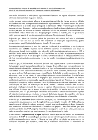 Enquadramento da Legislação de Segurança Contra Incêndios em edifícios existentes no Porto
Estudo de caso. Propostas alternativas para adaptação às exigências regulamentares
98
uma maior dificuldade na aplicação do regulamento relativamente aos aspetos referentes a condições
exteriores e características exigidas à fachada.
Assim, um dos pontos críticos refere-se às características exigidas às vias de acesso ao edifício,
revelando-se um total incumprimento das exigências regulamentares. Tal como a maioria das ruas do
CHP (excetuando as avenidas e ruas principais), os acessos ao edifício revelam largura insuficiente,
raios de curvatura diminutos e inclinações desadequadas, revelando-se inapropriadas para o alcance ao
edifício por parte dos veículos de combate a incêndio. Devido aos problemas de acessibilidade, não
fazia também sentido definir uma faixa de operação para combate ao incêndio, uma vez que este não
se irá processar a partir de um dos acessos diretos, tal como foi anteriormente descrito.
Repare-se que, apesar de existirem pontos de penetração em número suficiente e dimensões
adequadas, o fato das vias de acesso não respeitarem as imposições regulamentares, poderá
comprometer a acessibilidade às fachadas em situações de emergência.
Para além das condicionantes ao nível das condições exteriores e de acessibilidade, o fato de existir a
manutenção das fachadas originais, revela problemas relativos ao cumprimento dos troços de
elementos de fachada compreendidos entre vãos, não sendo respeitados em alguns casos, os 1,10 m
exigidos. Assim, existe a possibilidade de, na ocorrência de um incêndio, as chamas se propagarem
pelo exterior pelos vãos, de uns pisos para os outros. Este fato inviabiliza os esforços concentrados ao
nível da compartimentação dos pisos, uma vez que são gerados pontos de propagação das chamas pela
fachada.
Uma vez que, as ruas em torno do edifício, possuem uma largura inferior à distância mínima entre
fachadas para garantir que as chamas não se irão propagar de um edifício para o seu confrontante em
caso de incêndio, são exigidas classes de resistência ao fogo mínimas dos elementos da fachada, sendo
que também os seus revestimentos exteriores, caixilharias e outros elementos, são sujeitos a mínimos
de reação ao fogo. Dado que se procedeu à requalificação da fachada, havendo manutenção dos seus
elementos, e uma vez que esta era já constituída por elementos estruturais de classes de resistência ao
fogo elevada, como a pedra natural, a propagação pelo exterior devido a incêndios em edifícios
confrontantes, encontra-se minimizada, segundo as exigências legislativas. Apesar de não se tratar de
um ponto crítico para o projeto em causa, é sem dúvida um dos aspetos mais importantes a ter em
consideração em obras de reabilitação nos CUA, devido à diminuta distância entre edifícios,
potenciada pela largura reduzida das ruas que os separam. Obviamente que é necessário um controlo
dos edifícios devolutos que se situam na periferia do edifício em análise, em especial os seus
confrontantes, uma vez que, caso sejam consumidos pelas chamas, o edifício analisado ficará sujeito a
elevadas temperaturas devido à radiação proveniente da fachada daqueles, dependendo o valor dessa
radiação da dimensão das aberturas do edifício sinistrado e da carga de incêndio nele contida.
Uma vez que as coberturas foram construídas de origem, não constituem problema no que toca ao
cumprimento das exigências ao nível da reação ao fogo, por exemplo. Contudo, o RT-SCIE define que
as coberturas do edifício deverão ser acessíveis e possuir uma guarda a delimitá-la. Estes tópicos não
são respeitados, devendo ser introduzidos e adaptados no projeto. Cabe ainda referir que, para
edifícios existentes nos CUA, importa efetuar limpezas regulares ao nível dos sótãos, uma vez que
neles se acumulam materiais que constituem uma elevada densidade de incêndio.
Relativamente à disponibilidade de água, apesar de esta ser reduzida na maioria dos arruamentos
secundários do CHP, é assegurada pela existência de um hidrante operacional localizado junto ao
edifício outrora existente na parcela 23. Note-se que esse edifício era o único que se encontrava em
condições adequadas para ocupação, tendo sido já reabilitado anteriormente. A inexistência de
 