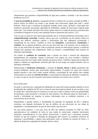 Enquadramento da Legislação de Segurança Contra Incêndios em edifícios existentes no Porto
Estudo de caso. Propostas alternativas para adaptação às exigências regulamentares
99
infraestruturas que garantam a disponibilidade de água para combate a incêndio, é um dos maiores
problemas nos CUA.
O grau de prontidão de socorro é assegurado devido à existência de um posto avançado do BSB, a
poucos metros do edifício em estudo e que garante uma intervenção rápida para todo o centro
histórico. Note-se que a existência de pequenas unidades nestas zonas, facilitam a intervenção dos
bombeiros, possuindo uma grande capacidade de mobilidade e rapidez de intervenção. Importa ainda
referir que, “esta solução será tanto mais eficaz, quanto maior for o tempo de percurso necessário para
os bombeiros chegarem ao local e mais reduzidas forem as dimensões dos acessos”, [13]
Uma vez que se tratou de uma intervenção profunda, não se revelaram problemas relacionados com a
compartimentação corta-fogo. Contudo, sabe-se que este é geralmente um dos pontos críticos na
maioria dos edifícios existentes sujeitos a intervenções que não impliquem reconstrução e
remodelação do seu interior. Também ao nível das instalações, nomeadamente canalizações e
condutas, não se esperam problemas, uma vez que estas terão que ir de encontro com as exigências,
uma vez que serão feitas de origem. Cabe ao projetista, mesmo em intervenções ligeiras, a escolha de
soluções que garantam este cumprimento, tendo em atenção a compatibilidade entre projetos de
diferentes especialidades.
Em relação às condições de evacuação, para o projeto em causa, a maioria das disposições
regulamentares são cumpridas. Apenas os percursos com origem nas caves excedem a distância
máxima a percorrer até à saída, sendo contudo, por poucos metros. Também a largura das escadas não
respeita o imposto no regulamento, motivado pelo fato de esta ocupar um espaço limitado, entre as
tipologias construídas.
Relativamente à sinalização, iluminação, e sistemas de deteção, alarme e alerta, geralmente não
existem problemas, mesmo para intervenções ligeiras/médias. O projeto em causa não levantou
grandes questões a este nível, sendo contudo referida a necessidade de uma análise mais cuidada
relativamente aos meios de controlo de fumo e à localização das aberturas de admissão e extração de
ar, umas vez que as vias de evacuação, não possuem elementos em contato com o exterior.
6.2.2. CONCLUSÃO
No geral, e como previsto, a operação de reabilitação em causa não levantou grandes questões ao nível
da aplicação das condições de SCI, por se tratar de uma intervenção profunda. Se por um lado, o caso
de estudo não é suficiente para ser conclusivo no que toca a todos os pontos críticos de aplicabilidade
da legislação, sendo necessária a execução de mais projetos, com diferentes graus de intervenção, é
notória a dificuldade em respeitar os pontos relacionados com as condições exteriores e as
características da envolvente.
Respondendo à questão relativa à razoabilidade da aplicação da legislação de SCI a edifícios
existentes, esta depende obviamente do tipo de edifício, da sua envolvente, do seu estado de
degradação e, consequentemente, do grau de intervenção a que será alvo.
De uma forma genérica, e visto que cerca de 40% dos edifícios existentes no CHP em 2010,
apresentavam-se em condições de ruína ou mau estado de conservação, exigindo intervenções
profundas, assemelhando-se ao caso prático desenvolvido, é notório que é necessário encontrar
soluções no que diz respeito à limitação de propagação pelo exterior, às condições exteriores de
segurança e acessibilidade, e aspetos mais particulares como os métodos de controlo de fumos e a
adoção de dispositivos adequados de deteção, alarme e alerta.
 
