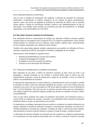 Enquadramento da Legislação de Segurança Contra Incêndios em edifícios existentes no Porto
Estudo de caso. Propostas alternativas para adaptação às exigências regulamentares
105
6.3.6. CONDIÇÕES GERAIS DE AUTOPROTEÇÃO
Uma vez que as medidas de autoproteção não implicam a realização de operações de construção,
substituição e requalificação no edifício, tratando-se de um conjunto de planos, procedimentos,
registos e ações, que devem ser adaptadas às condições de exploração do edifício, não se considera
sensato aplicar o método de classificação utilizado. Espera-se que independentemente do tipo de
intervenção, estas medidas sejam tomadas em consciência por parte dos proprietários ou entidades
exploradoras, e em conformidade com o RT-SCIE.
6.4. SOLUÇÕES TÉCNICAS E MEDIDAS DE INTERVENÇÃO
Este subcapítulo destina-se à apresentação de soluções que, aplicadas a edifícios existentes, poderão
constituir ponto de convergência entre o projeto de SCI e as exigências regulamentares. Estas soluções
também poderão ser utilizadas em novos edifícios, sendo contudo, algumas delas, economicamente
inviáveis quando comparadas com a adoção de outras soluções.
Também serão apresentadas algumas medidas compensatórias que poderão ser utilizadas de forma a
aumentar a segurança do edifício, prevenindo ou limitando a propagação de um incêndio.
Genericamente, serão abordados os seguintes temas:
Redução da probabilidade de ocorrência de incêndios
Limitação da propagação do incêndio;
Facilidades ao nível da evacuação dos edifícios;
Soluções ao nível intervenção dos bombeiros.
6.4.1. REDUÇÃO DA PROBABILIDADE DE OCORRÊNCIA DE INCÊNDIOS
Mais importante do que dotar o edifício de elementos resistentes ao fogo, meios de evitar a sua
propagação e sistemas destinados ao seu combate, é essencial definir quais os fatores que mais
frequentemente constituem o ponto de partida para a origem de um incêndio, e atuar no sentido de
reduzir a sua probabilidade de ocorrência.
É especialmente importante para os centros históricos, a identificação dos riscos associados ao eclodir
de incêndios, de forma a obter uma informação detalhada dos mesmos e com vista a definir ações que
contrariem esses riscos. Os riscos associados ao CHP foram objeto de análise na Tese de Mestrado do
Eng.º Luís Pais Rodrigues, [28], pelo que não se considera essencial efetuar uma nova abordagem a
esta temática. Importa sim, apresentar algumas medidas que deverão ser adotadas, de forma a reduzir
esta probabilidade.
Uma vez que muitos incêndios têm origem em problemas relacionados com instalações técnicas, é
crucial avaliar as condições das mesmas, e proceder à sua substituição total ou parcial (em particular
instalações elétricas, de gás e de aquecimento caso existam).
Os proprietários ou entidades exploradoras devem controlar as existências de matérias inflamáveis nos
espaços, aplicando as medidas de utilização, transporte e armazenamento adequadas, em especial nos
caminhos destinados à evacuação dos ocupantes. A limpeza de sótãos e outros locais pouco vigiados,
onde geralmente se deixam acumular materiais e resíduos ao longo do tempo, é também essencial.
A substituição de materiais utilizados na construção, por não cumprirem as exigências regulamentares
ou se encontrarem em mau estado de conservação, deve ser seletiva e criteriosa. Existem no mercado
 
