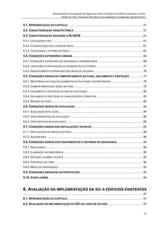 Enquadramento da Legislação de Segurança Contra Incêndios em edifícios existentes no Porto.
Estudo de Caso. Propostas alternativas para adaptação às exigências regulamentares.
ix
5.1. APRESENTAÇÃO DO CAPÍTULO.................................................................................................... 51
5.2. CARACTERIZAÇÃO ARQUITETÓNICA............................................................................................ 51
5.3. CARACTERIZAÇÃO SEGUNDO O RJ-SCIE .................................................................................. 61
5.3.1. UTILIZAÇÕES-TIPO ......................................................................................................................... 61
5.3.2. CLASSIFICAÇÃO DOS LOCAIS DE RISCO............................................................................................ 61
5.3.3. CATEGORIAS E FATORES DE RISCO ................................................................................................. 62
5.4. CONDIÇÕES EXTERIORES COMUNS.............................................................................................. 68
5.4.1. CONDIÇÕES EXTERIORES DE SEGURANÇA E ACESSIBILIDADE............................................................ 68
5.4.2. LIMITAÇÕES À PROPAGAÇÃO DO INCÊNDIO PELO EXTERIOR .............................................................. 71
5.4.3. ABASTECIMENTO E PRONTIDÃO DOS MEIOS DE SOCORRO................................................................. 76
5.5. CONDIÇÕES GERAIS DE COMPORTAMENTO AO FOGO, ISOLAMENTO E PROTEÇÃO.................. 77
5.5.1. RESISTÊNCIA AO FOGO DE ELEMENTOS ESTRUTURAIS E INCORPORADOS........................................... 78
5.5.2. COMPARTIMENTAÇÃO GERAL DE FOGO............................................................................................ 79
5.5.3. ISOLAMENTO E PROTEÇÃO DE VIAS DE EVACUAÇÃO.......................................................................... 80
5.5.4. ISOLAMENTO E PROTEÇÃO DE CANALIZAÇÕES E CONDUTAS.............................................................. 82
5.5.5. REAÇÃO AO FOGO.......................................................................................................................... 83
5.6. CONDIÇÕES GERAIS DE EVACUAÇÃO .......................................................................................... 84
5.6.1. EVACUAÇÃO DOS LOCAIS................................................................................................................ 84
5.6.2. VIAS HORIZONTAIS DE EVACUAÇÃO ................................................................................................. 86
5.6.3. VIAS VERTICAIS DE EVACUAÇÃO...................................................................................................... 86
5.7. CONDIÇÕES GERAIS DAS INSTALAÇÕES TÉCNICAS.................................................................... 88
5.7.1. INSTALAÇÕES DE ENERGIA ELÉTRICA............................................................................................... 88
5.7.2. ASCENSORES ................................................................................................................................ 88
5.8. CONDIÇÕES GERAIS DOS EQUIPAMENTOS E SISTEMAS DE SEGURANÇA .................................. 89
5.8.1. SINALIZAÇÃO ................................................................................................................................. 89
5.8.2. ILUMINAÇÃO DE EMERGÊNCIA ......................................................................................................... 90
5.8.3. DETEÇÃO, ALARME E ALERTA.......................................................................................................... 90
5.8.4. CONTROLO DE FUMO...................................................................................................................... 92
5.8.5. MEIOS DE INTERVENÇÃO ................................................................................................................ 93
5.9. CONDIÇÕES GERAIS DE AUTOPROTEÇÃO ................................................................................... 95
5.10. CONCLUSÕES ............................................................................................................................. 96
6. AVALIAÇÃO DA IMPLEMENTAÇÃO DA SCI A EDIFICIOS EXISTENTES
............................................................................................................................................................... 97
6.1. APRESENTAÇÃO DO CAPÍTULO.................................................................................................... 97
6.2. AVALIAÇÃO DA IMPLEMENTAÇÃO DA SCI AO CASO DE ESTUDO............................................... 97
 