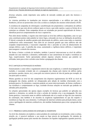 Enquadramento da Legislação de Segurança Contra Incêndios em edifícios existentes no Porto
Estudo de caso. Propostas alternativas para adaptação às exigências regulamentares
106
diversas soluções, sendo importante uma análise de mercado cuidada por parte dos técnicos e
projetistas.
As vistorias periódicas às instalações por técnicos especializados e ao edifício por parte dos
bombeiros, devem ser promovidas com vista a avaliar as condições dos mesmos relativamente à SCIE.
A existência de campanhas de informação e sensibilização dos proprietários e utilizadores do edifício
é vital, uma vez que estes devem conhecer quais os riscos a que estão sujeitos e quais as formas de os
contornar ou colmatar. Estas campanhas devem ser orientadas por pessoal especializado de forma a
identificar possíveis comportamentos de risco e suprimi-los.
Para além destas medidas, é urgente uma intervenção ao nível dos edifícios degradados, uma vez que
estes constituem pontos onde poderão ter início fogos, colocando em risco as habitações da periferia.
É fulcral a remoção de entulhos gerados pela deterioração do edifício, assim como todos os materiais
combustíveis neles armazenados. Para além de ser essencial garantir que estes edifícios não são
ocupados temporariamente, é necessário emparedar vãos e proceder ao corte do abastecimento de
energia elétrica e gás. A patrulha das zonas, aumentando a vigilância destes edifícios, é importante
para assegurar o controlo dos mesmos.
De forma a limitar a eclosão de incêndios, também é possível intervencionar ao nível do edifício
atuando nos seus materiais e elementos, melhorando as suas caraterísticas de reação e resistência ao
fogo, respetivamente. Serão apresentadas adiante algumas soluções técnicas que poderão ser
utilizadas, tanto para evitar a eclosão como limitar a propagação das chamas.
6.4.2. LIMITAÇÃO DA PROPAGAÇÃO DO INCÊNDIO
Genericamente e como refere o regulamento através das suas exigências, o controlo da propagação do
incêndio, é executado evitando não só a propagação das chamas pelo interior do edifício (pelos
pavimentos, paredes, ductos, etc.), como pelo seu exterior (através de vãos de janelas por exemplo, de
uns pisos para os outros).
Muitas questões ao nível do não cumprimento dos dispostos regulamentares de SCIE ao nível da
propagação das chamas, poderão ser ultrapassadas pela adoção de medidas relacionadas com a
proteção passiva. Os elementos e materiais poderão ser assim intervencionados, de forma a melhorar a
sua resistência e comportamento ao fogo, existindo diversas soluções no mercado que poderão ser
adotadas pelos projetistas.
As soluções apresentadas são apenas alguns exemplos de técnicas que poderão ser aplicadas nos
materiais e elementos, no sentido de evitar a eclosão do incêndio e/ou a sua propagação. De uma
forma genérica, é necessário atuar no edifício melhorando não só a reação ao fogo dos seus materiais
de construção, mas também ir de encontro às exigências regulamentares no que diz respeito à
resistência ao fogo dos seus elementos. A utilização de materiais isolantes para proteção destes, assim
como a ignifugação de materiais combustíveis, são medidas fundamentais para evitar a progressão das
chamas.
6.4.2.1. Madeiras e outros produtos de construção ou revestimento
Ao nível dos elementos em madeira e outros produtos de construção ou revestimento, como a cortiça,
alcatifa, etc., é possível melhorar a sua reação ao fogo através da ignifugação. Os métodos de
ignifugação poderão passar pela imersão dos elementos em líquidos impregnantes (quando possível),
 