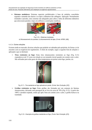 Enquadramento da Legislação de Segurança Contra Incêndios em edifícios existentes no Porto
Estudo de caso. Propostas alternativas para adaptação às exigências regulamentares
110
• Sistemas modulares: Sistemas especiais prefabricados à base de módulos concebidos
segundo o tamanho dos ductos e os tipos e diâmetros das cablagens. Aplicação: Normalmente
instalados à pressão, estes sistemas são adequados para cabos e tubos de diferentes diâmetros
que atravessem paredes e lajes em edifícios e construções metálicas.
a) b)
Fig. 6.10 – Sistemas modulares:
a) Atravessamento de paredes; b) atravessamento de lajes, (Fonte: APSEI, [48])
6.4.2.6. Outras soluções
Existem ainda no mercado, diversas soluções que poderão ser adotadas pelo projetista, de forma a ir de
encontro com as exigências do regulamento. A título de exemplo, segue a seguinte lista de soluções e
aplicação a que se destinam:
Tiras resistentes ao fogo: Estas tiras intumescentes resistentes ao fogo (Fig. 6.11)
expandem-se até 15 vezes em relação ao seu tamanho inicial quando em contato com o calor.
São utilizadas para selar gazes de altas temperaturas em portas corta-fogo, janelas, etc.
Fig. 6.11 – Tira resistente ao fogo aplicada em janela, (Fonte: Serc Evolução, [47])
Grelhas resistentes ao fogo: Estas grelhas são formadas por um conjunto de lâminas
intumescentes, deixando uma passagem de ar livre de cerca de 70% (Fig. 6.12). A partir dos
100ºC o produto expande, sendo que após 3min em contato com o calor, a grelha fecha-se na
totalidade.
Fig. 6.12 – Exemplos de grelhas resistentes ao fogo, (Fonte: Serc Evolução, [47])
 