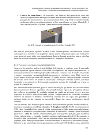 Enquadramento da Legislação de Segurança Contra Incêndios em edifícios existentes no Porto
Estudo de caso. Propostas alternativas para adaptação às exigências regulamentares
111
Proteção de juntas lineares (de construção e de dilatação): Para proteção de juntas, são
instalados dispositivos de obturação concebidos para criar uma barreira destinada a impedir a
passagem das chamas, fumos e gases quentes através destas (Fig. 6.13). Existem no mercado
produtos em silicone ou mástique resistente ao fogo para aplicação nas juntas, dilatando 2 a 3
vezes o seu volume inicial quando exposto a temperaturas superiores a 200ºC.
Fig. 6.13 – Exemplo de proteção de junta, (Fonte: Serc Evolução, [47])
Para além da aplicação da legislação de SCIE o mais fielmente possível, utilizando estas e outras
técnicas para ir de encontro às suas exigências, importa garantir a limpeza de espaços, em particular os
pouco acessíveis como sótãos e as suas coberturas. Deve ser limitada ao máximo a carga calorífica
móvel e a utilização de qualquer material que beneficie a propagação das chamas.
6.4.3. FACILIDADES AO NÍVEL DA EVACUAÇÃO DOS EDIFÍCIOS
Como referido aquando a análise da aplicabilidade da legislação, as condições gerais de evacuação
reúnem alguns dos aspetos com maior dificuldade de cumprimento dos dispostos regulamentares. A
menos que se trate de uma reabilitação profunda, tendo como exemplo o caso de estudo, em que todo
o interior é reconstruido e reorganizando indo de encontro às exigências, é muito difícil cumprir as
exigências para a maior parte dos edifícios dos CUA, devido a fatores como as dimensões reduzidas
das escadas, assim como o seu estado de conservação e inclinação; corredores estreitos, com fraca
iluminação e sem dispositivos de iluminação emergência; ausência de sinalização que oriente no
sentido da evacuação, etc.
Para intervenções médias/profundas, poderão ser adotadas soluções que passem pelo enclausuramento
de escadas interiores de modo a garantir a estanquicidade ao fumo e gases, e a aplicação de soluções
que melhorem as condições de ventilação, dotando as escadas de aberturas no topo, com um
dispositivo de comando acionável em todos os pisos. Também poderão ser construídos corredores
interiores em edifícios de habitação multifamiliar, retirando área aos fogos, mas garantindo a
existência destas vias de evacuação ou aumentando a largura para valores regulamentares das já
existentes.
Uma das medidas mais defendidas pelos autores de diversos trabalhos aplicados a centros históricos,
consiste na instalação de um sistema automático de deteção de incêndio (SADI). Genericamente um
SADI é uma “instalação técnica capaz de registar o princípio de incêndio, sem a intervenção humana,
transmitir as informações correspondentes a uma central de sinalização e comando (central de deteção
de incêndios - CDI), dar o alarme automaticamente, quer local e restrito, quer geral, quer à distância
(alerta) e acionar todos os comandos (imediatos ou temporizados) necessários à SCI dos ocupantes e
do edifício onde está instalado”, [49]. Cabe aos projetistas efetuar uma análise não só em termos de
segurança, como em relação à viabilidade económica resultante da instalação de um sistema deste tipo.
Relembra-se que a maioria das pessoas que ocupam os edifícios do CHP são idosos, sendo geralmente
 