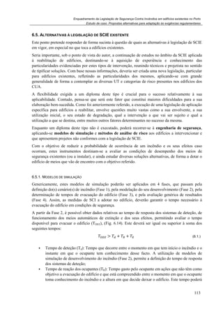 Enquadramento da Legislação de Segurança Contra Incêndios em edifícios existentes no Porto
Estudo de caso. Propostas alternativas para adaptação às exigências regulamentares
113
6.5. ALTERNATIVAS À LEGISLAÇÃO DE SCIE EXISTENTE
Este ponto pretende responder de forma sucinta à questão de quais as alternativas à legislação de SCIE
em vigor, em especial no que toca a edifícios existentes.
Seria importante, sob o ponto de vista do autor, a continuação de estudos no âmbito da SCIE aplicada
à reabilitação de edifícios, destinando-se à aquisição de experiência e conhecimento das
particularidades evidenciadas por estes tipos de intervenção, reunindo técnicos e projetista no sentido
de tipificar soluções. Com base nessas informações, deveria ser criada uma nova legislação, particular
para edifícios existentes, refletindo as particularidades dos mesmos, aplicando-se com grande
generalidade de forma a contemplar as diversas UT e categorias de risco presentes nos edifícios dos
CUA.
A flexibilidade exigida a um diploma deste tipo é crucial para o sucesso relativamente à sua
aplicabilidade. Contudo, pensa-se que será este fator que constitui maiores dificuldades para a sua
elaboração bem-sucedida. Como foi anteriormente referido, a execução de uma legislação de aplicação
específica para edifícios a reabilitar, envolve questões muito vastas como a sua envolvente, a sua
utilização inicial, o seu estado de degradação, qual a intervenção a que vai ser sujeito e qual a
utilização a que se destina, entre muitos outros fatores determinantes no sucesso da mesma.
Enquanto um diploma deste tipo não é executado, poderá recorrer-se à engenharia de segurança,
aplicando-se modelos de simulação e métodos de análise de risco aos edifícios a intervencionar e
que apresentem projetos não conformes com a legislação de SCIE.
Com o objetivo de reduzir a probabilidade de ocorrência de um incêndio e os seus efeitos caso
ocorram, estes instrumentos destinam-se a avaliar as condições de desempenho dos meios de
segurança existentes (ou a instalar), e ainda estudar diversas soluções alternativas, de forma a dotar o
edifício de meios que vão de encontro com o objetivo referido.
6.5.1. MODELOS DE SIMULAÇÃO
Genericamente, estes modelos de simulação poderão ser aplicados em 4 fases, que passam pela
definição do(s) cenário(s) de incêndio (Fase 1), pela modelação do seu desenvolvimento (Fase 2), pela
determinação de tempos de evacuação do edifício (Fase 3), e pela avaliação genérica de resultados
(Fase 4). Assim, as medidas de SCI a adotar no edifício, deverão garantir o tempo necessário à
evacuação do edifício em condições de segurança.
A partir da Fase 2, é possível obter dados relativos ao tempo de resposta dos sistemas de deteção, de
funcionamento dos meios automáticos de extinção e dos seus efeitos, permitindo avaliar o tempo
disponível para evacuar o edifício (TDEE), (Fig. 6.14). Este deverá ser igual ou superior à soma dos
seguintes tempos:
> + + (6.1.)
Tempo de deteção (Td): Tempo que decorre entre o momento em que tem início o incêndio e o
instante em que o ocupante tem conhecimento desse facto. A utilização de modelos de
simulação de desenvolvimento do incêndio (Fase 2), permite a definição do tempo de resposta
dos sistemas de deteção;
Tempo de reação dos ocupantes (TR): Tempo gasto pelo ocupante em ações que não têm como
objetivo a evacuação do edifício e que está compreendido entre o momento em que o ocupante
toma conhecimento do incêndio e a altura em que decide deixar o edifício. Este tempo poderá
 