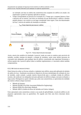 Enquadramento da Legislação de Segurança Contra
Estudo de caso. Propostas alternativas para adaptação às exigências regulamentares
114
ser estimado com base na análise das caraterísti
organização e gestão de segurança
Tempo correspondente ao percurso de evacuação
o percurso até ao exterior, com início no momento em que decide deixar
quando alcança o seu exterior ou um lugar considerado como seguro.
na Fase 3, através de modelos de simulação ou métodos.
Fig. 6.
Assim, através dos modelos de simulação é possível, tendo em conta
incêndio, escolher sistemas de deteção e extinção de incêndios, assim como definir percursos de
evacuação mais adequados, para qualquer tipo de edifício, c
utilizar quando não é possível aplicar todas as medida
compensatórias.
6.5.2. MÉTODOS DE ANÁLISE DE RISCO
Outra forma de avaliar as diversas soluções a implantar num edifício,
de análise de risco. Atualmente encontram
de incêndio, sendo contudo a grande maioria desenvolvida para a avaliação isolada de edifícios
recentes, não sendo por isso adequadas nem para aplicação em edifícios antigos, nem para avaliações a
larga escala. Distinguem-se quatro métodos que, pelas suas características, se aproximam da realidade
dos núcleos urbanos antigos nacionais:
Método de Gretener;
Método FRAME (Fire Risk Assessment Method for Engineering);
Método FRIM (Fire Risk Index Method)
Método ARICA (Análise do Risco de Incêndio em Centros
Estes apresentam como caraterística comum a sua escala de aplicabilidade, à escala do edifício ou de
pequenos aglomerados (ruas ou quarteirões).
métodos.
Enquadramento da Legislação de Segurança Contra Incêndios em edifícios existentes no Porto
Propostas alternativas para adaptação às exigências regulamentares
ser estimado com base na análise das caraterísticas dos ocupantes do edifício em estudo e
organização e gestão de segurança aplicada ao mesmo;
Tempo correspondente ao percurso de evacuação (TE): Tempo que o ocupante demora a f
com início no momento em que decide deixar o edifício e término
quando alcança o seu exterior ou um lugar considerado como seguro. Estes são determinados
na Fase 3, através de modelos de simulação ou métodos.
.14 – Tempo disponível para evacuação
Assim, através dos modelos de simulação é possível, tendo em conta os cenários mais prováveis de
incêndio, escolher sistemas de deteção e extinção de incêndios, assim como definir percursos de
evacuação mais adequados, para qualquer tipo de edifício, constituindo uma importante ferramenta a
quando não é possível aplicar todas as medidas regulamentares e é necessário adotar medidas
RISCO
Outra forma de avaliar as diversas soluções a implantar num edifício, passa pela aplicação de métodos
Atualmente encontram-se disponíveis diversas metodologias de avaliação do risco
de incêndio, sendo contudo a grande maioria desenvolvida para a avaliação isolada de edifícios
o adequadas nem para aplicação em edifícios antigos, nem para avaliações a
se quatro métodos que, pelas suas características, se aproximam da realidade
dos núcleos urbanos antigos nacionais:
Risk Assessment Method for Engineering);
Método FRIM (Fire Risk Index Method)
do Risco de Incêndio em Centros Antigos).
Estes apresentam como caraterística comum a sua escala de aplicabilidade, à escala do edifício ou de
pequenos aglomerados (ruas ou quarteirões). De seguida será feita uma breve descrição destes
do edifício em estudo e da
Tempo que o ocupante demora a fazer
o edifício e término
Estes são determinados
os cenários mais prováveis de
incêndio, escolher sistemas de deteção e extinção de incêndios, assim como definir percursos de
onstituindo uma importante ferramenta a
s regulamentares e é necessário adotar medidas
passa pela aplicação de métodos
se disponíveis diversas metodologias de avaliação do risco
de incêndio, sendo contudo a grande maioria desenvolvida para a avaliação isolada de edifícios
o adequadas nem para aplicação em edifícios antigos, nem para avaliações a
se quatro métodos que, pelas suas características, se aproximam da realidade
Estes apresentam como caraterística comum a sua escala de aplicabilidade, à escala do edifício ou de
De seguida será feita uma breve descrição destes
 