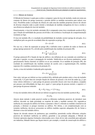 Enquadramento da Legislação de Segurança Contra Incêndios em edifícios existentes no Porto
Estudo de caso. Propostas alternativas para adaptação às exigências regulamentares
115
6.5.2.1. Método de Gretener
O Método de Gretener é usado para avaliar e comparar o grau do risco de incêndio, tendo em conta um
conjunto de fatores de perigo essenciais e permite definir as medidas necessárias para reduzir esse
risco. Possibilita ainda a avaliação da eficácia de cada uma das medidas propostas através do cálculo
de diversas situações onde se pode simular a introdução de medidas mitigadoras do risco e avaliar a
sua eficácia na redução do risco de incêndio.
Genericamente, o risco de incêndio calculado (R) é comparado como risco considerado aceitável (Ru),
que é função da mobilidade das pessoas envolvidas e da existência e localização de compartimentação
resistente ao fogo.
O risco de incêndio (R), é o resultado da probabilidade do incêndio ocorrer (perigo de ativação, A) a
multiplicar pelo seu grau de severidade (fator de exposição ao perigo, B).
= × (6.2.)
Por sua vez, o fator de exposição ao perigo (B), é definido como o produto de todos os fatores de
perigo (perigo potencial, P), a dividir pela contabilização das medidas de proteção (M).
= =
× ×
(6.3.)
O perigo potencial (P) é função do tipo de edifício e da influência do seu conteúdo em contribuir ou
não para a ignição, ou para a propagação do incêndio. Subdivide-se em diversos parâmetros, sendo
genericamente fatores inerentes ao edifício ou ao seu conteúdo. Já as medidas de proteção (M), são
resultado da contabilização das medidas normais de acordo com a regulamentação (N), medidas
especiais (S) e medidas construtivas de proteção (F).
Assim, o risco de incêndio é traduzido pela expressão:
= ×
× ×
(6.4.)
Este valor, terá que ser inferior ao risco aceitável (Ru), definido pelo produto entre o risco de incêndio
normal (Rn=1,3) pelo fator de correção função do número de pessoas e do nível do andar (pH,E), que
toma valores inferiores a 1 para perigo de pessoas acrescidos (locais com risco de pânico, ocupados
por pessoas com dificuldades de fuga, etc.), igual a 1 para perigo de pessoas normal, e superior a 1
para perigo de pessoas reduzido.
= × , = 1,3 × , (6.5.)
O risco de incêndio efetivo (R) deverá ser inferior ou igual ao risco de incêndio aceitável (Ru):
≤ (6.6.)
Através deste método é então possível avaliar as diferentes melhorias possíveis de introduzir num
edifício, devendo ser dada prioridade ao respeitar de todas a medidas normais (N), seguindo-se
melhorias de conceção do edifício de forma a aumentar o fator F, referente às medidas construtivas de
proteção, e diminuir os perigos inerentes ao edifício. Por último, e em complementação com as
restantes melhorias, devem-se acrescentar ao edifício medidas especiais adequadas (S), de forma a
diminuir o risco de incêndio efetivo.
Apesar do elevado número de parâmetros que contabiliza, permitindo avaliar diferentes soluções
possíveis de introduzir melhorias no edifício, garantido a sua proteção adequada, o Método de
Gretener apresenta algumas limitações relacionadas com o facto de ter sido concebido para aplicação
em indústrias, faltando fatores que façam intervir, por exemplo, o estado de conservação do edifício e
 