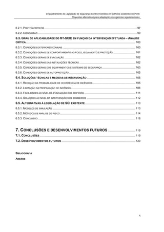 Enquadramento da Legislação de Segurança Contra Incêndios em edifícios existentes no Porto
Propostas alternativas para adaptação às exigências regulamentares
x
6.2.1. PONTOS CRÍTICOS.......................................................................................................................... 97
6.2.2. CONCLUSÃO .................................................................................................................................. 99
6.3. GRAU DE APLICABILIDADE DO RT-SCIE EM FUNÇÃO DA INTERVENÇÃO EFETUADA – ANÁLISE
CRÍTICA................................................................................................................................................ 100
6.3.1. CONDIÇÕES EXTERIORES COMUNS................................................................................................ 100
6.3.2. CONDIÇÕES GERAIS DE COMPORTAMENTO AO FOGO, ISOLAMENTO E PROTEÇÃO ............................. 101
6.3.3. CONDIÇÕES GERAIS DE EVACUAÇÃO ............................................................................................. 102
6.3.4. CONDIÇÕES GERAIS DAS INSTALAÇÕES TÉCNICAS.......................................................................... 102
6.3.5. CONDIÇÕES GERAIS DOS EQUIPAMENTOS E SISTEMAS DE SEGURANÇA............................................ 103
6.3.6. CONDIÇÕES GERAIS DE AUTOPROTEÇÃO ....................................................................................... 105
6.4. SOLUÇÕES TÉCNICAS E MEDIDAS DE INTERVENÇÃO................................................................ 105
6.4.1. REDUÇÃO DA PROBABILIDADE DE OCORRÊNCIA DE INCÊNDIOS ........................................................ 105
6.4.2. LIMITAÇÃO DA PROPAGAÇÃO DO INCÊNDIO..................................................................................... 106
6.4.3. FACILIDADES AO NÍVEL DA EVACUAÇÃO DOS EDIFÍCIOS ................................................................... 111
6.4.4. SOLUÇÕES AO NÍVEL DA INTERVENÇÃO DOS BOMBEIROS ................................................................ 112
6.5. ALTERNATIVAS À LEGISLAÇÃO DE SCI EXISTENTE .................................................................. 113
6.5.1. MODELOS DE SIMULAÇÃO ............................................................................................................. 113
6.5.2. MÉTODOS DE ANÁLISE DE RISCO ................................................................................................... 114
6.5.3. CONCLUSÃO ................................................................................................................................ 118
7. CONCLUSÕES E DESENVOLVIMENTOS FUTUROS .................................... 119
7.1. CONCLUSÕES.............................................................................................................................. 119
7.2. DESENVOLVIMENTOS FUTUROS ................................................................................................. 120
BIBLIOGRAFIA
ANEXOS
 