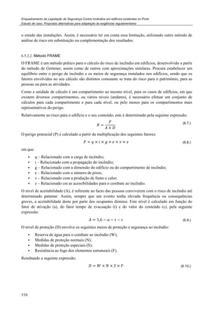 Enquadramento da Legislação de Segurança Contra Incêndios em edifícios existentes no Porto
Estudo de caso. Propostas alternativas para adaptação às exigências regulamentares
116
o estado das instalações. Assim, é necessário ter em conta essa limitação, utilizando outro método de
análise de risco em substituição ou complementação dos resultados.
6.5.2.2. Método FRAME
O FRAME é um método prático para o cálculo do risco de incêndio em edifícios, desenvolvido a partir
do método de Gretener, assim como de outros com aproximações similares. Procura estabelecer um
equilíbrio entre o perigo de incêndio e os meios de segurança instalados nos edifícios, sendo que os
fatores envolvidos no seu cálculo são distintos consoante se trata do risco para o património, para as
pessoas ou para as atividades.
Como a unidade de cálculo é um compartimento ao mesmo nível, para os casos de edifícios, em que
existem diversos compartimentos, ou vários níveis (andares), é necessário efetuar um conjunto de
cálculos para cada compartimento e para cada nível, ou pelo menos para os compartimentos mais
representativos do perigo.
Relativamente ao risco para o edifício e o seu conteúdo, este é determinado pela seguinte expressão:
=
×
(6.7.)
O perigo potencial (P) é calculado a partir da multiplicação dos seguintes fatores:
= × × × × × (6.8.)
em que:
q – Relacionado com a carga de incêndio;
i – Relacionado com a propagação do incêndio;
g – Relacionado com a dimensão do edifício ou do compartimento de incêndio;
e – Relacionado com o número de pisos;
v – Relacionado com a produção de fumo e calor;
z – Relacionado cm as acessibilidades para o combate ao incêndio.
O nível de aceitabilidade (A), é referente ao facto das pessoas conviverem com o risco de incêndio até
determinado patamar. Assim, sempre que um evento tenha elevada frequência ou consequências
graves, a aceitabilidade deste por parte dos ocupantes diminui. Este nível é calculado em função do
fator de ativação (a), do fator tempo de evacuação (t) e do valor do conteúdo (c), pela seguinte
expressão:
= 1,6 − # − $ − % (6.9.)
O nível de proteção (D) envolve os seguintes meios de proteção e segurança ao incêndio:
Reserva de água para o combate ao incêndio (W);
Medidas de proteção normais (N);
Medidas de proteção especiais (S);
Resistência ao fogo dos elementos estruturais (F).
Resultando a seguinte expressão:
= & × × × (6.10.)
 