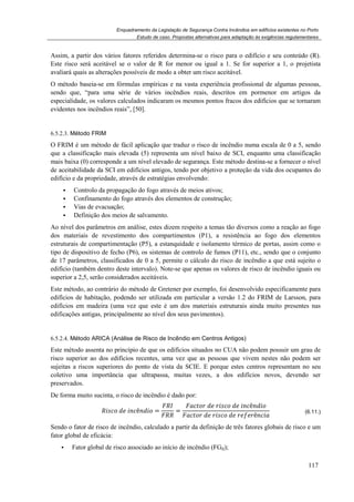 Enquadramento da Legislação de Segurança Contra Incêndios em edifícios existentes no Porto
Estudo de caso. Propostas alternativas para adaptação às exigências regulamentares
117
Assim, a partir dos vários fatores referidos determina-se o risco para o edifício e seu conteúdo (R).
Este risco será aceitável se o valor de R for menor ou igual a 1. Se for superior a 1, o projetista
avaliará quais as alterações possíveis de modo a obter um risco aceitável.
O método baseia-se em fórmulas empíricas e na vasta experiência profissional de algumas pessoas,
sendo que, “para uma série de vários incêndios reais, descritos em pormenor em artigos da
especialidade, os valores calculados indicaram os mesmos pontos fracos dos edifícios que se tornaram
evidentes nos incêndios reais”, [50].
6.5.2.3. Método FRIM
O FRIM é um método de fácil aplicação que traduz o risco de incêndio numa escala de 0 a 5, sendo
que a classificação mais elevada (5) representa um nível baixo de SCI, enquanto uma classificação
mais baixa (0) corresponde a um nível elevado de segurança. Este método destina-se a fornecer o nível
de aceitabilidade da SCI em edifícios antigos, tendo por objetivo a proteção da vida dos ocupantes do
edifício e da propriedade, através de estratégias envolvendo:
Controlo da propagação do fogo através de meios ativos;
Confinamento do fogo através dos elementos de construção;
Vias de evacuação;
Definição dos meios de salvamento.
Ao nível dos parâmetros em análise, estes dizem respeito a temas tão diversos como a reação ao fogo
dos materiais de revestimento dos compartimentos (P1), a resistência ao fogo dos elementos
estruturais de compartimentação (P5), a estanquidade e isolamento térmico de portas, assim como o
tipo de dispositivo de fecho (P6), os sistemas de controlo de fumos (P11), etc., sendo que o conjunto
de 17 parâmetros, classificados de 0 a 5, permite o cálculo do risco de incêndio a que está sujeito o
edifício (também dentro deste intervalo). Note-se que apenas os valores de risco de incêndio iguais ou
superior a 2,5, serão considerados aceitáveis.
Este método, ao contrário do método de Gretener por exemplo, foi desenvolvido especificamente para
edifícios de habitação, podendo ser utilizada em particular a versão 1.2 do FRIM de Larsson, para
edifícios em madeira (uma vez que este é um dos materiais estruturais ainda muito presentes nas
edificações antigas, principalmente ao nível dos seus pavimentos).
6.5.2.4. Método ARICA (Análise de Risco de Incêndio em Centros Antigos)
Este método assenta no princípio de que os edifícios situados no CUA não podem possuir um grau de
risco superior ao dos edifícios recentes, uma vez que as pessoas que vivem nestes não podem ser
sujeitas a riscos superiores do ponto de vista da SCIE. E porque estes centros representam no seu
coletivo uma importância que ultrapassa, muitas vezes, a dos edifícios novos, devendo ser
preservados.
De forma muito sucinta, o risco de incêndio é dado por:
'%( * +%ê+* ( =
-
=
#%$(. * . '%( * +%ê+* (
#%$(. * . '%( * . / .ê+% #
(6.11.)
Sendo o fator de risco de incêndio, calculado a partir da definição de três fatores globais de risco e um
fator global de eficácia:
Fator global de risco associado ao início de incêndio (FGII);
 