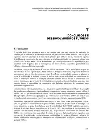 Enquadramento da Legislação de Segurança Contra Incêndios em edifícios existentes no Porto
Estudo de caso. Propostas alternativas para adaptação às exigências regulamentares
119
7
7. CONCLUSÕES E
DESENVOLVIMENTOS FUTUROS
7.1. CONCLUSÕES
A escolha deste tema prendeu-se com a necessidade cada vez mais urgente da realização de
intervenções de reabilitação do edificado dos CUA, em particular o da cidade do Porto. Uma vez que a
legislação de SCIE em vigor é de mais fácil aplicação para edifícios novos, mas revela algumas
dificuldades de cumprimento das suas exigências ao nível da reabilitação, era importante efetuar uma
reflexão sobre os seus pontos críticos. Reflexão essa que visou apresentar soluções àquela legislação e
constituir ponto de partida para a elaboração de um novo diploma, adequado à generalidade dos
edifícios existentes objeto de intervenção.
Através da execução do projeto de SCI de um edifício inserido no CHP, e da definição do grau de
aplicabilidade de cada capítulo do RT-SCIE em função do tipo de intervenção, foi possível determinar
alguns pontos que, na ótica do autor, necessitam de reflexão e reformulação para que se adequem a
obras de reabilitação. A título de exemplo, é notória uma extrema dificuldade no cumprimento de
todas as imposições relativas às condições exteriores comuns, devido não só às caraterísticas dos
centros histórico, no que se refere à morfologia dos arruamentos, disponibilidade de água, etc., mas
também devido à necessidade de manutenção das fachadas, elementos de importante valor
arquitetónico e patrimonial.
Concluiu-se que independentemente do tipo de edifício, a generalidade das dificuldades de aplicação
das exigências regulamentares é colmatada com o aumento do grau de intervenção a que o edifício é
sujeito. Uma vez que muitos dos edifícios do CHP se encontram devolutos e em muito elevado estado
de degradação, a maioria das operações a que serão sujeitos, inserem-se no âmbito das intervenções
profundas, sendo assim possível cumprir um maior número de exigências regulamentares de SCIE.
Entrando no espectro das ligeiras/médias intervenções, é mais difícil expor quais os pontos críticos,
uma vez que fazê-lo requer experiência profissional no âmbito dos projetos de SCIE deste tipo. Tal
como foi referido no corpo do trabalho, o grau de aplicabilidade do RT-SCIE a edifícios existentes,
depende de diversos fatores nomeadamente: a(s) sua(s) UT(s), as categorias de risco presentes no
edifício, a sua envolvente, nível de intervenção, etc.. Se por um lado a dificuldade em aplicar o RT-
SCIE a estes projetos, revela a necessidade da criação de um novo diploma alternativo, especifico para
intervenções de reabilitação, e existência desta multiplicidade de variáveis dificulta a realização do
mesmo. Pelo menos com um grau de abrangência tão elevado quanto o desejável, sendo ajustado a
qualquer edifício.
 