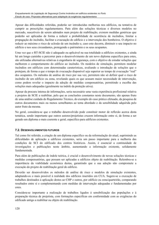 Enquadramento da Legislação de Segurança Contra Incêndios em edifícios existentes no Porto
Estudo de caso. Propostas alternativas para adaptação às exigências regulamentares
120
Apesar das dificuldades referidas, poderão ser introduzidas melhorias nos edifícios, na tentativa de
cumprir as prescrições regulamentares. Para além das soluções técnicas e diversos modelos no
mercado, suscetíveis de serem adotados num projeto de reabilitação, existem medidas genéricas que
poderão ser aplicadas de forma a reduzir a probabilidade de ocorrência de incêndios, limitar a
propagação do incêndio, facilitar a evacuação do edifício e a intervenção dos bombeiros. O objetivo é
reduzir ao máximo o risco de eclosão de um incêndio e, caso este decorra, diminuir o seu impacto no
edifício e nos seus circundantes, protegendo o património e os seus ocupantes.
Uma vez que o RT-SCIE não é adequado ou aplicável na sua totalidade a edifícios existentes, e ainda
há um longo caminho a percorrer para o desenvolvimento de um novo diploma especifico para estes,
são utilizadas alternativas relativas à engenharia de segurança, com o objetivo de estudar soluções que
melhorem o comportamento do edifício ao incêndio. Os modelos de simulação, permitem modelar
incêndios em edifícios com determinadas caraterísticas, avaliando a introdução de soluções que o
protejam, de forma a que o tempo de evacuação disponível seja superior ao tempo de evacuação “real”
dos ocupantes. Os métodos de análise de risco por sua vez, permitem não só definir qual o risco de
incêndio de um edifício ou zona, revelando quais os que acusam maior necessidade de intervenção,
como podem revelar o impacto da adoção de medidas compensatórias, permitindo a escolha das
soluções mais adequadas (geralmente na índole da proteção ativa).
Apesar da procura intensa de informações, seria necessário uma vasta experiência profissional relativa
a projetos de SCIE a reabilitar, pelo que as conclusões constantes neste documento, são apenas fruto
de uma análise cuidada do Regulamento Técnico, do exemplo do caso prático efetuado, da pesquisa de
outros documentos mais ou menos semelhantes ao tema abordado e da sensibilidade adquirida pelo
autor fruto da mesma.
No geral, considera-se que o trabalho desenvolvido pode constituir motor de reflexão acerca desta
temática, sendo importante que outros autores/projetistas cruzem informação entre si, de forma a ser
gerado um diploma o mais coerente e geral, específico para edifícios existentes.
7.2. DESENVOLVIMENTOS FUTUROS
Tal como foi referido, a criação de um diploma específico ou da reformulação do atual, suprimindo as
dificuldades de aplicação a edifícios existentes, seria um passo importante para a melhoria das
condições de SCI do edificado dos centros históricos. Assim, é essencial a continuidade de
investigações e publicações neste âmbito, aumentando a informação existente, solidamente
fundamentada.
Para além de publicações de índole teórica, é crucial o desenvolvimento de novas soluções técnicas e
medidas compensatórias, que possam ser aplicadas a edifícios objeto de reabilitação. Relembra-se a
importância da viabilidade económica destas, garantindo que a sua adoção não compromete a
execução do projeto de reabilitação geral do edifício.
Deverão ser desenvolvidos os métodos de análise de risco e modelos de simulação existentes,
adaptando-os o mais possível à realidade dos edifícios inseridos em CUA. Sugere-se a execução de
trabalhos destinados à aplicação destes ao CHP e outros, por edifício ou zona/quarteirão, comparando
resultados entre si e complementando com medidas de intervenção adequadas e fundamentadas por
estes.
Considera-se importante a realização de trabalhos ligados à sensibilização das populações e à
preparação técnica de projetista, com formações específicas em conformidade com as exigências do
edificado antigo a reabilitar ou objeto de reabilitação.
 