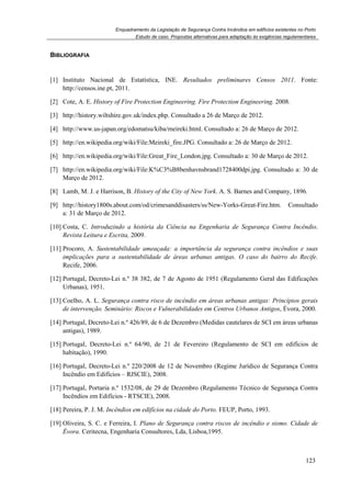 Enquadramento da Legislação de Segurança Contra Incêndios em edifícios existentes no Porto
Estudo de caso. Propostas alternativas para adaptação às exigências regulamentares
123
BIBLIOGRAFIA
[1] Instituto Nacional de Estatística, INE. Resultados preliminares Censos 2011. Fonte:
http://censos.ine.pt, 2011.
[2] Cote, A. E. History of Fire Protection Engineering. Fire Protection Engineering. 2008.
[3] http://history.wiltshire.gov.uk/index.php. Consultado a 26 de Março de 2012.
[4] http://www.us-japan.org/edomatsu/kiba/meireki.html. Consultado a: 26 de Março de 2012.
[5] http://en.wikipedia.org/wiki/File:Meireki_fire.JPG. Consultado a: 26 de Março de 2012.
[6] http://en.wikipedia.org/wiki/File:Great_Fire_London.jpg. Consultado a: 30 de Março de 2012.
[7] http://en.wikipedia.org/wiki/File:K%C3%B8benhavnsbrand1728400dpi.jpg. Consultado a: 30 de
Março de 2012.
[8] Lamb, M. J. e Harrison, B. History of the City of New York. A. S. Barnes and Company, 1896.
[9] http://history1800s.about.com/od/crimesanddisasters/ss/New-Yorks-Great-Fire.htm. Consultado
a: 31 de Março de 2012.
[10] Costa, C. Introduzindo a história da Ciência na Engenharia de Segurança Contra Incêndio.
Revista Leitura e Escrita, 2009.
[11] Procoro, A. Sustentabilidade ameaçada: a importância da segurança contra incêndios e suas
implicações para a sustentabilidade de áreas urbanas antigas. O caso do bairro do Recife.
Recife, 2006.
[12] Portugal, Decreto-Lei n.º 38 382, de 7 de Agosto de 1951 (Regulamento Geral das Edificações
Urbanas), 1951.
[13] Coelho, A. L. Segurança contra risco de incêndio em áreas urbanas antigas: Princípios gerais
de intervenção. Seminário: Riscos e Vulnerabilidades em Centros Urbanos Antigos, Évora, 2000.
[14] Portugal, Decreto-Lei n.º 426/89, de 6 de Dezembro (Medidas cautelares de SCI em áreas urbanas
antigas), 1989.
[15] Portugal, Decreto-Lei n.º 64/90, de 21 de Fevereiro (Regulamento de SCI em edifícios de
habitação), 1990.
[16] Portugal, Decreto-Lei n.º 220/2008 de 12 de Novembro (Regime Jurídico de Segurança Contra
Incêndio em Edifícios – RJSCIE), 2008.
[17] Portugal, Portaria n.º 1532/08, de 29 de Dezembro (Regulamento Técnico de Segurança Contra
Incêndios em Edifícios - RTSCIE), 2008.
[18] Pereira, P. J. M. Incêndios em edifícios na cidade do Porto. FEUP, Porto, 1993.
[19] Oliveira, S. C. e Ferreira, I. Plano de Segurança contra riscos de incêndio e sismo. Cidade de
Évora. Ceritecna, Engenharia Consultores, Lda, Lisboa,1995.
 