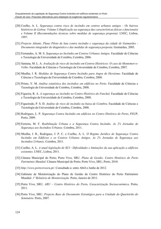 Enquadramento da Legislação de Segurança Contra Incêndios em edifícios existentes no Porto
Estudo de caso. Propostas alternativas para adaptação às exigências regulamentares
124
[20] Coelho, A. L. Segurança contra risco de incêndio em centros urbanos antigos - Os bairros
históricos de Lisboa: Volume I (Implicação na segurança das características fisicas e funcionais)
e Volume II (Recomendações técnicas sobre medidas de segurança proposta). LNEC, Lisboa,
1997.
[21] Projecto Atlante, Plano Piloto de luta contra incêndio e segurança da cidade de Guimarães -
Documento integrador do diagnóstico e das medidas de segurança porposta. Guimarães, 2005.
[22] Fernandes, A. M. S. Segurança ao Incêndio em Centros Urbanos Antigos. Faculdade de Ciências
e Tecnologia da Universidade de Coimbra, Coimbra, 2006.
[23] Santana, M. L. A. Avaliação de risco de incêndio em Centros Históricos: O caso de Montemor-o-
Velho. Faculdade de Ciências e Tecnologia da Universidade de Coimbra, Coimbra, 2007.
[24] Mealha, I. R. Medidas de Segurança Contra Incêndio para Angra do Heroísmo. Faculdade de
Ciências e Tecnologia da Universidade de Coimbra, Coimbra, 2008.
[25] Primo, V. M. Análise estatística dos incêndios em edifícios no Porto. Faculdade de Ciências e
Tecnologia da Universidade de Coimbra, Coimbra, 2008.
[26] Figueira, R. A. A segurança ao incêndio no Centro Histórico do Funchal. Faculdade de Ciências
e Tecnologia da Universidade de Coimbra, Coimbra, 2008.
[27] Figueiredo, P. S. D. Análise de risco de incêndio na baixa de Coimbra. Faculdade de Ciências e
Tecnologia da Universidade de Coimbra, Coimbra, 2008.
[28] Rodrigues, L. P. Segurança Contra Incêndio em edifícios no Centro Histórico do Porto, FEUP,
Porto, 2009.
[29] Ferreira, M. F. Reabilitação Urbana e a Segurança Contra Incêndio. As 2ªs Jornadas de
Segurança aos Incêndios Urbanos. Coimbra, 2011.
[30] Mealha, I. R., Rodrigues, J. P. C. e Coelho, A. L. O Regime Jurídico de Segurança Contra
Incêndio em Edifícios e os Centros Urbanos Antigos. As 2ªs Jornadas de Segurança aos
Incêndios Urbanos. Coimbra, 2011.
[31] Coelho, A. L. A atual legislação de SCI - Dificuldades e limitações da sua aplicação a edifícios
existentes. LNEC, Lisboa, 2011.
[32] Câmara Municipal do Porto; Porto Vivo, SRU. Plano de Gestão: Centro Histórico do Porto
Património Mundial. Câmara Municipal do Porto; Porto Vivo, SRU, Porto, 2010.
[33] http://www.portovivosru.pt/. Consultado a: entre Abril e Junho de 2012.
[34] Gabinete de Monitorização do Plano de Gestão do Centro Histórico do Porto Património
Mundial. 1º Relatório de Monitorização. Porto, Janeiro de 2011.
[35] Porto Vivo, SRU. ARU – Centro Histórico do Porto, Caracterização Socioeconómica. Porto,
2011.
[36] Porto Vivo, SRU. Projecto Base de Documento Estratégico para a Unidade do Quarteirão do
Seminário. Porto, 2007.
 