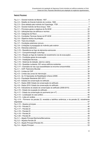 Enquadramento da Legislação de Segurança Contra Incêndios em edifícios existentes no Porto.
Estudo de Caso. Propostas alternativas para adaptação às exigências regulamentares.
xi
ÍNDICE FIGURAS
Fig. 2.1 – Grande Incêndio de Meireki, 1657.......................................................................................... 6
Fig. 2.2 – Detalhe do Grande Incêndio de Londres, 1666 ...................................................................... 7
Fig. 2.3 – Zona afetada pelo incêndio de Copenhaga, 1728 .................................................................. 7
Fig. 2.4 – Grande Incêndio de Nova Iorque, 1835.................................................................................. 8
Fig. 3.1 – Princípios gerais e objetivos do RJ-SCIE ............................................................................. 22
Fig. 3.2 – Utilizações-tipo de edifícios e recintos.................................................................................. 22
Fig. 3.3 – Categorias de Risco.............................................................................................................. 23
Fig. 3.4 – Condições Técnicas Gerais do RT-SCIE.............................................................................. 25
Fig. 3.5 – Objetivos tácitos da proteção................................................................................................ 26
Fig. 3.6 – Tipos de proteção.................................................................................................................. 26
Fig. 3.7 – Condições exteriores comuns............................................................................................... 27
Fig. 3.8 – Limitações à propagação do incêndio pelo exterior.............................................................. 27
Fig. 3.9 – Hidrantes exteriores .............................................................................................................. 28
Fig. 3.10 – Resistência ao fogo de elementos estruturais .................................................................... 28
Fig. 3.11 – Compartimentação corta-fogo............................................................................................. 28
Fig. 3.12 – Reação ao fogo de materiais de revestimento (via de evacuação).................................... 29
Fig. 3.13 – Condições gerais de evacuação......................................................................................... 29
Fig. 3.14 – Instalações técnicas............................................................................................................ 29
Fig. 3.15 – Sistemas de deteção, alarme e alerta................................................................................. 30
Fig. 3.16 – Questões nucleares: SCI versus edifícios existentes ......................................................... 31
Fig. 3.17 – Exemplos de vias cuja acessibilidade se encontra comprometida..................................... 34
Fig. 4.1 – CHP: Património Mundial...................................................................................................... 37
Fig. 4.2 – Limites do CHP ..................................................................................................................... 38
Fig. 4.3 – Limites das zonas de intervenção......................................................................................... 38
Fig. 4.4 – As 10 Operações de Reabilitação Urbana (2008) ................................................................ 39
Fig. 4.5 – População Residente 2001-2011.......................................................................................... 40
Fig. 4.6 – Estados de conservação do edificado .................................................................................. 42
Fig. 4.7 – Dados 2008: Estado de conservação do edificado............................................................... 42
Fig. 4.8 – Dados 2010: Estado de conservação do edificado............................................................... 43
Fig. 4.9 – Indicadores do estado de conservação do edificado (2008-2010)....................................... 43
Fig. 4.10 – Estado de ocupação do edificado....................................................................................... 44
Fig. 4.11 – Estado de conservação do pavimento (em m
2
) .................................................................. 44
Fig. 4.12 – Localização do caso prático................................................................................................ 45
Fig. 4.13 – Lotes em análise ................................................................................................................. 46
Fig. 4.14 – Pormenor da parcela 23, revestida a ladrilhos cerâmicos; e da parcela 22, visivelmente
degradada ............................................................................................................................................. 47
Fig. 4.15 – Alçados principais ............................................................................................................... 47
Fig. 4.16 – Parcela 21, .......................................................................................................................... 48
Fig. 4.17 – Parcela 22 ........................................................................................................................... 48
Fig. 4.18 – Parcela 23 ........................................................................................................................... 49
Fig. 4.19 – Parcela 24 ........................................................................................................................... 49
Fig. 4.20 – Parcela 26 ........................................................................................................................... 49
Fig. 5.1 – Alçado Principal Bainharia/Mercadores ................................................................................ 52
Fig. 5.2 – Alçados Parcela 26 ............................................................................................................... 52
Fig. 5.3 – Alçado Principal (Parcela 24)................................................................................................ 53
Fig. 5.4 – Alçado Principal..................................................................................................................... 53
 