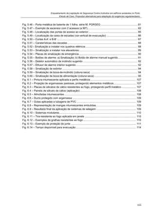Enquadramento da Legislação de Segurança Contra Incêndios em edifícios existentes no Porto.
Estudo de Caso. Propostas alternativas para adaptação às exigências regulamentares.
xiii
Fig. 5.46 – Porta metálica de batente de 1 folha, série M, PORSEG................................................... 81
Fig. 5.47 – Exemplo de ascensor com 2 acessos (a 90º)..................................................................... 82
Fig. 5.48 – Localização das portas de acesso ao exterior.................................................................... 85
Fig. 5.49 – Localização da caixa de escadas (via vertical de evacuação) ........................................... 86
Fig. 5.50 – Cortes A-A’ e B-B’ ............................................................................................................... 87
Fig. 5.51 – Caraterísticas das escadas................................................................................................. 88
Fig. 5.52 - Sinalização a instalar nos quadros elétricos........................................................................ 88
Fig. 5.53 – Sinalização a instalar nos elevadores:................................................................................ 89
Fig. 5.54 – Placas de sinalização de emergência................................................................................. 90
Fig. 5.55 – Botões de alarme: a) Sinalização; b) Botão de alarme manual sugerido........................... 91
Fig. 5.56 – Detetor automático de incêndio sugerido ........................................................................... 92
Fig. 5.57 – Difusor de alarme interior sugerido..................................................................................... 92
Fig. 5.58 – Sinalização de extintor ........................................................................................................ 94
Fig. 5.59 – Sinalização de boca-de-incêndio (coluna seca) ................................................................. 94
Fig. 5.60 – Sinalização da boca de alimentação (coluna seca)............................................................ 95
Fig. 6.1 – Pintura intumescente aplicada a perfis metálicos............................................................... 107
Fig. 6.2 – Projeção de argamassas pastosas, protegendo elementos metálicos............................... 107
Fig. 6.3 – Placas de silicatos de cálcio resistentes ao fogo, protegendo perfil metálico .................... 107
Fig. 6.4 – Painéis de silicato de cálcio (aplicação).............................................................................. 108
Fig. 6.5 – Almofadas intumescentes ................................................................................................... 108
Fig. 6.6 – Ducto protegido com argamassa ........................................................................................ 109
Fig. 6.7 – Golas aplicadas a tubagens de PVC .................................................................................. 109
Fig. 6.8 – Representação de mangas intumescentes embutidas....................................................... 109
Fig. 6.9 – Resultado final da aplicação de sistemas de selagem ....................................................... 109
Fig. 6.10 – Sistemas modulares.......................................................................................................... 110
Fig. 6.11 – Tira resistente ao fogo aplicada em janela ....................................................................... 110
Fig. 6.12 – Exemplos de grelhas resistentes ao fogo ......................................................................... 110
Fig. 6.13 – Exemplo de proteção de junta .......................................................................................... 111
Fig. 6.14 – Tempo disponível para evacuação ................................................................................... 114
 
